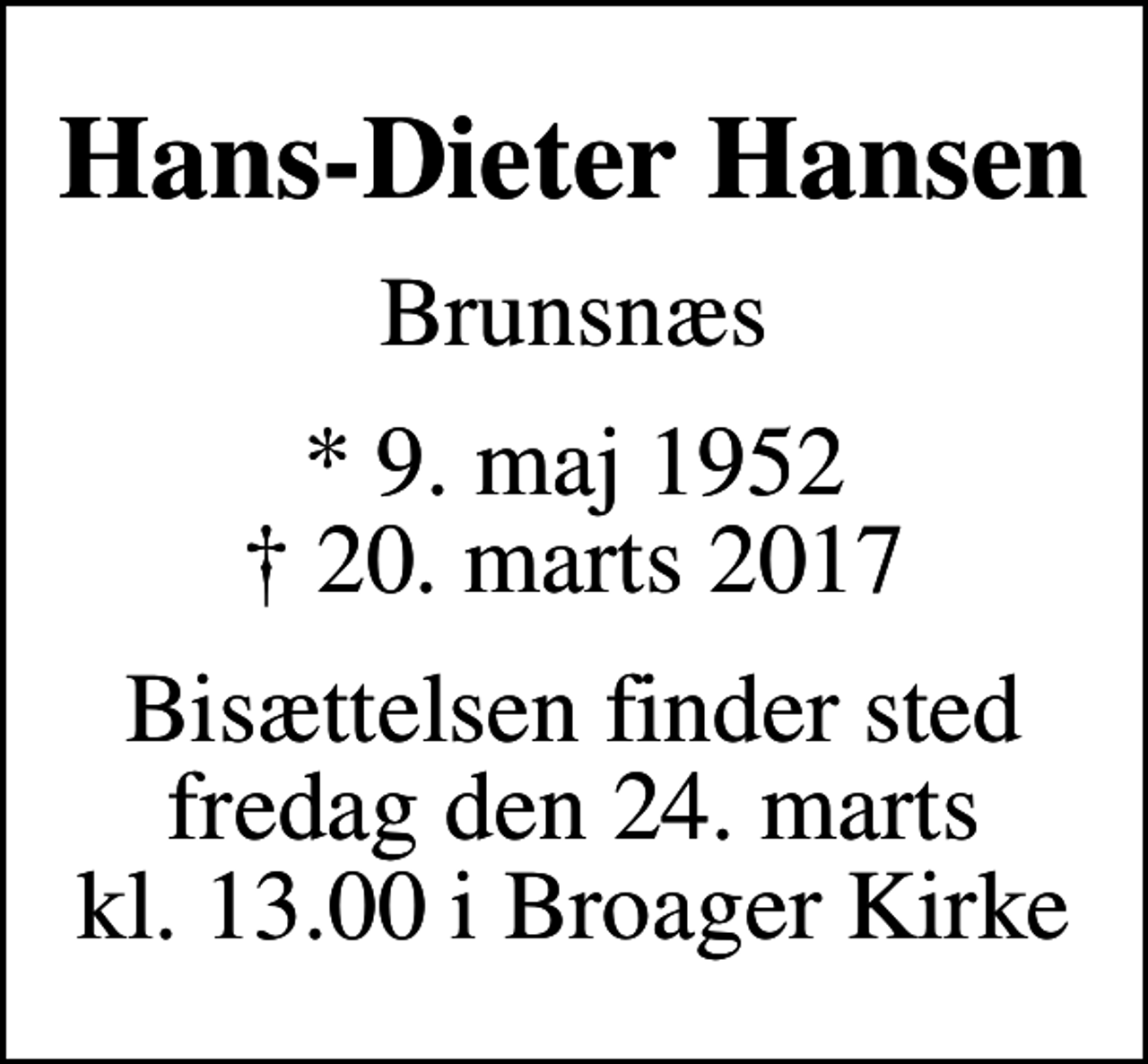 <p>Hans-Dieter Hansen<br />Brunsnæs<br />* 9. maj 1952<br />✝ 20. marts 2017<br />Bisættelsen finder sted fredag den 24. marts kl. 13.00 i Broager Kirke</p>