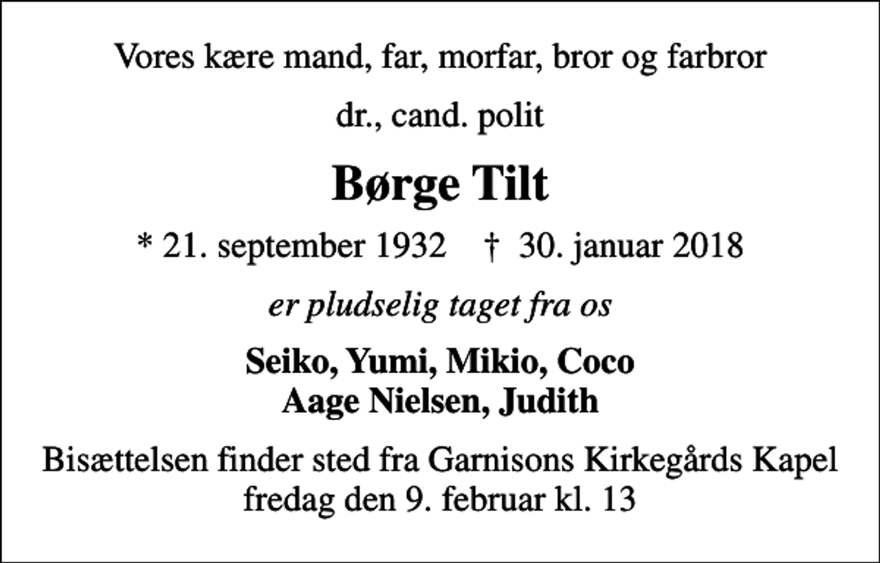 <p>Vores kære mand, far, morfar, bror og farbror<br />dr., cand. polit<br />Børge Tilt<br />* 21. september 1932 ✝ 30. januar 2018<br />er pludselig taget fra os<br />Seiko, Yumi, Mikio, Coco Aage Nielsen, Judith<br />Bisættelsen finder sted fra Garnisons Kirkegårds Kapel fredag den 9. februar kl. 13</p>