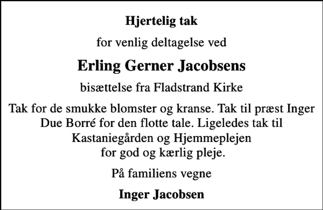 <p>Hjertelig tak<br />for venlig deltagelse ved<br />Erling Gerner Jacobsens<br />bisættelse fra Fladstrand Kirke<br />Tak for de smukke blomster og kranse. Tak til præst Inger Due Borré for den flotte tale. Ligeledes tak til Kastaniegården og Hjemmeplejen for god og kærlig pleje.<br />På familiens vegne<br />Inger Jacobsen</p>
