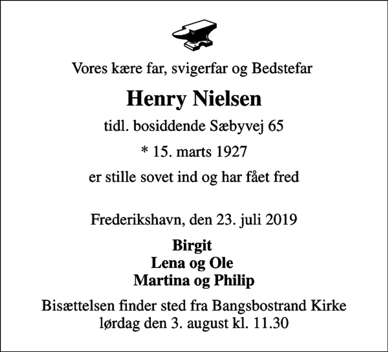 <p>Vores kære far, svigerfar og Bedstefar<br />Henry Nielsen<br />tidl. bosiddende Sæbyvej 65<br />* 15. marts 1927<br />er stille sovet ind og har fået fred<br />Frederikshavn, den 23. juli 2019<br />Birgit Lena og Ole Martina og Philip<br />Bisættelsen finder sted fra Bangsbostrand Kirke lørdag den 3. august kl. 11.30</p>
