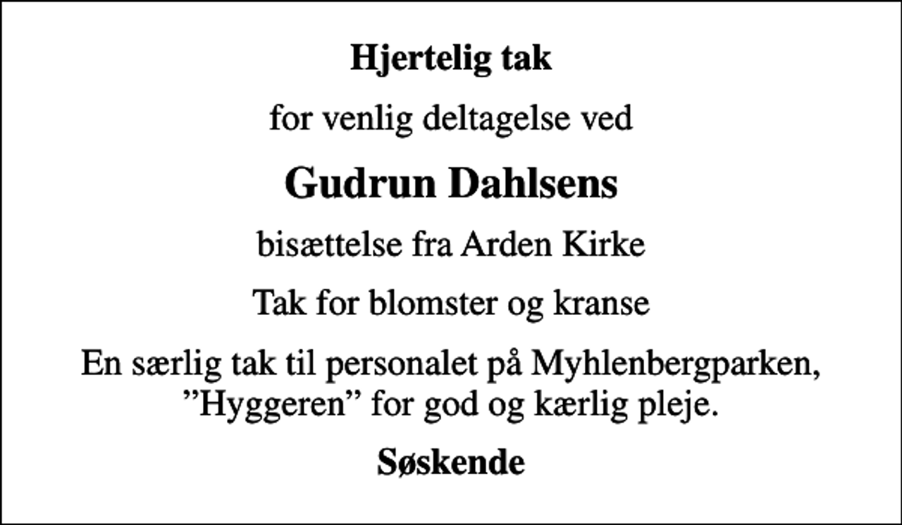 <p>Hjertelig tak<br />for venlig deltagelse ved<br />Gudrun Dahlsens<br />bisættelse fra Arden Kirke<br />Tak for blomster og kranse<br />En særlig tak til personalet på Myhlenbergparken, Hyggeren for god og kærlig pleje.<br />Søskende</p>