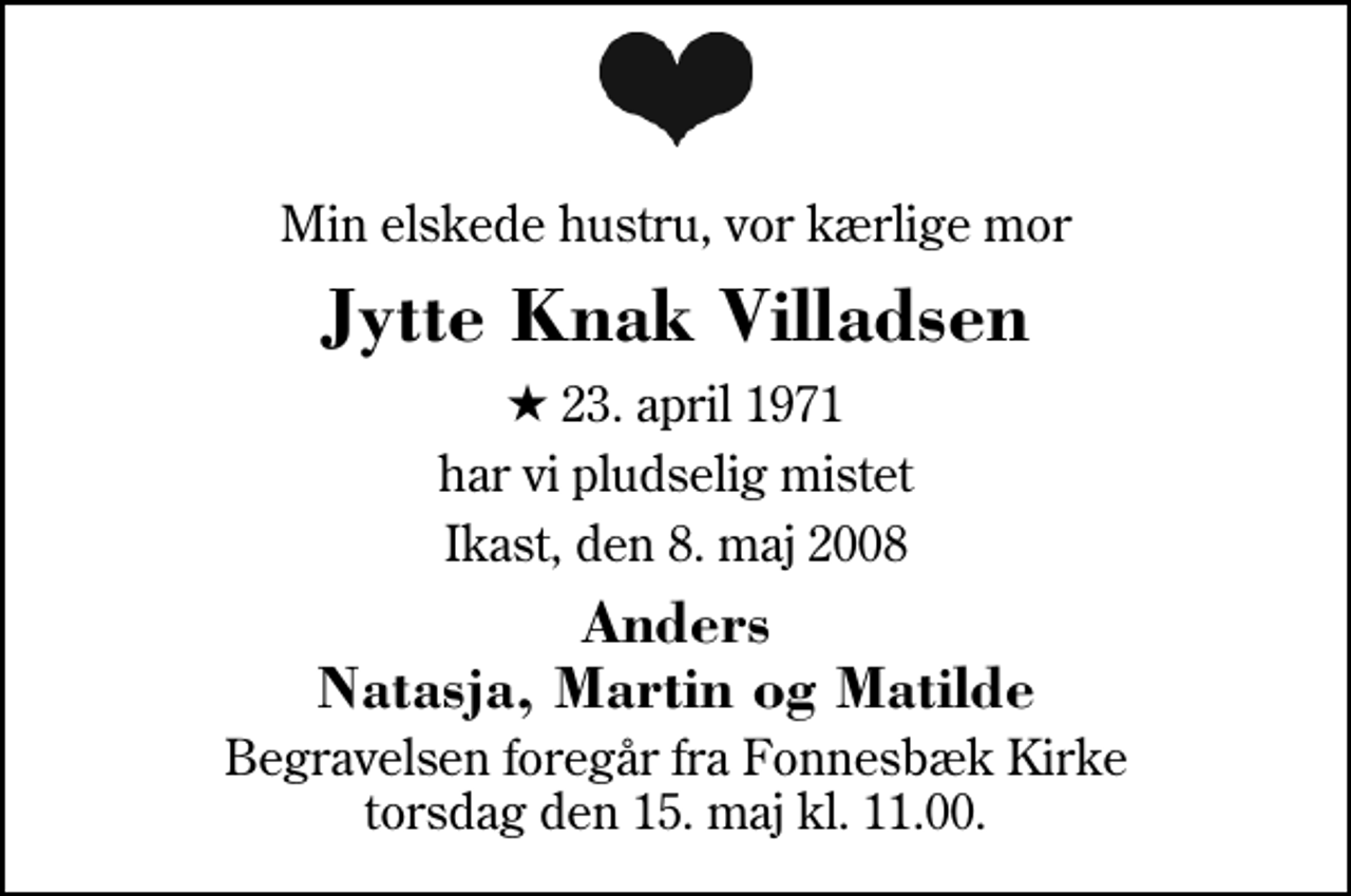 <p>Min elskede hustru, vor kærlige mor<br />Jytte Knak Villadsen<br />* 23. april 1971<br />har vi pludselig mistet<br />Ikast, den 8. maj 2008<br />Anders Natasja, Martin og Matilde<br />Begravelsen foregår fra Fonnesbæk Kirke torsdag den 15. maj kl. 11.00</p>