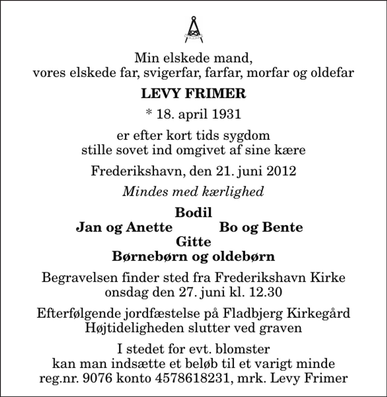 <p>Min elskede mand, vores elskede far, svigerfar, farfar, morfar og oldefar<br />Levy Frimer<br />* 18. april 1931<br />er efter kort tids sygdom stille sovet ind omgivet af sine kære<br />Frederikshavn, den 21. juni 2012<br />Mindes med kærlighed<br />Bodil<br />Jan og Anette<br />Bo og Bente<br />Begravelsen finder sted fra Frederikshavn Kirke onsdag den 27. juni kl. 12.30<br />Efterfølgende jordfæstelse på Fladbjerg Kirkegård Højtideligheden slutter ved graven<br />I stedet for evt. blomster kan man indsætte et beløb til et varigt minde reg.nr. 9076 konto 4578618231, mrk. Levy Frimer</p>