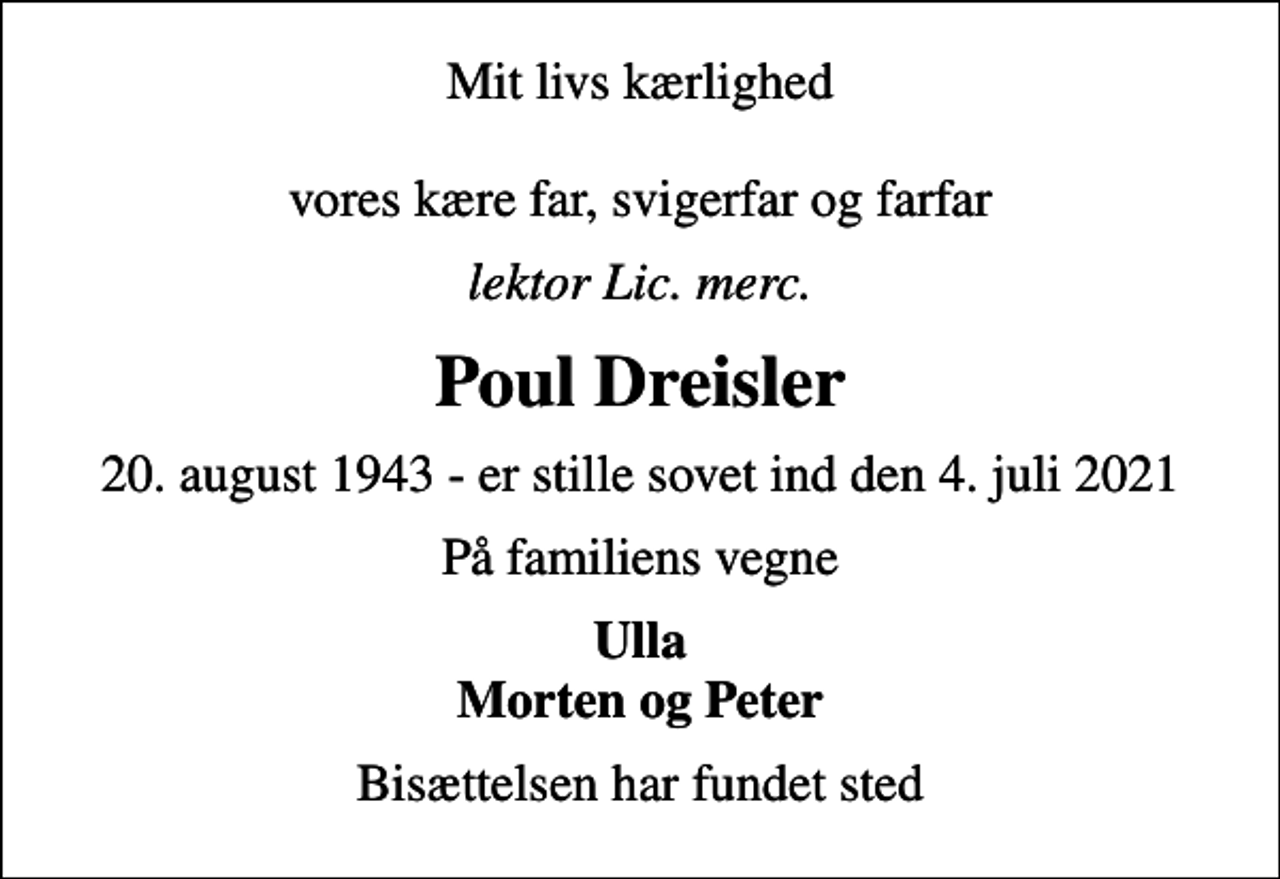 <p>Mit livs kærlighed vores kære far, svigerfar og farfar<br />lektor lic. merc.<br />Poul Dreisler<br />20. august 1943 - er stille sovet ind den 4. juli 2021<br />På familiens vegne<br />Ulla Morten og Peter<br />Bisættelsen har fundet sted</p>