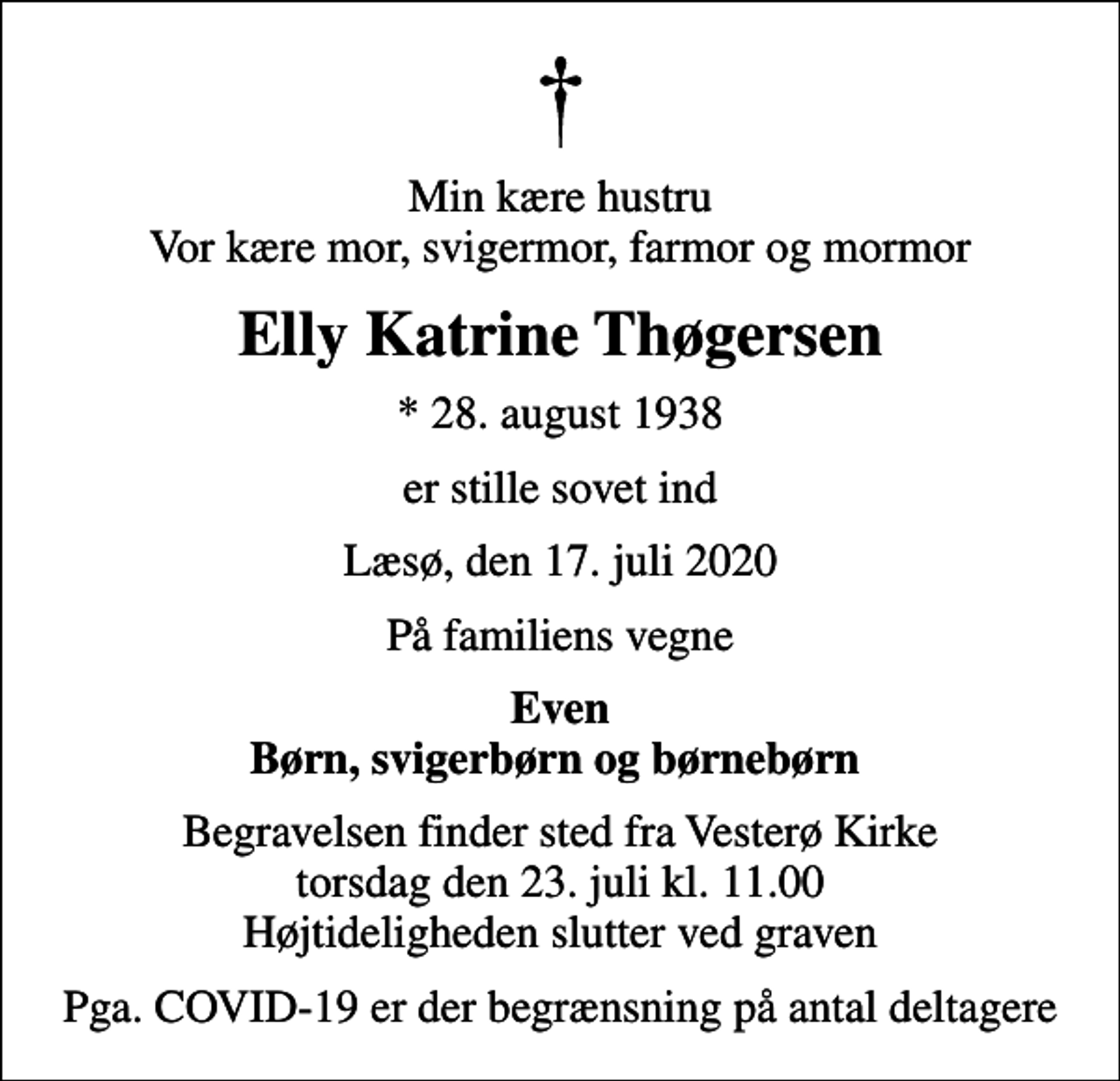<p>Min kære hustru Vor kære mor, svigermor, farmor og mormor<br />Elly Katrine Thøgersen<br />* 28. august 1938<br />er stille sovet ind<br />Læsø, den 17. juli 2020<br />På familiens vegne<br />Even Børn, svigerbørn og børnebørn<br />Begravelsen finder sted fra Vesterø Kirke torsdag den 23. juli kl. 11.00 Højtideligheden slutter ved graven<br />Pga. COVID-19 er der begrænsning på antal deltagere</p>