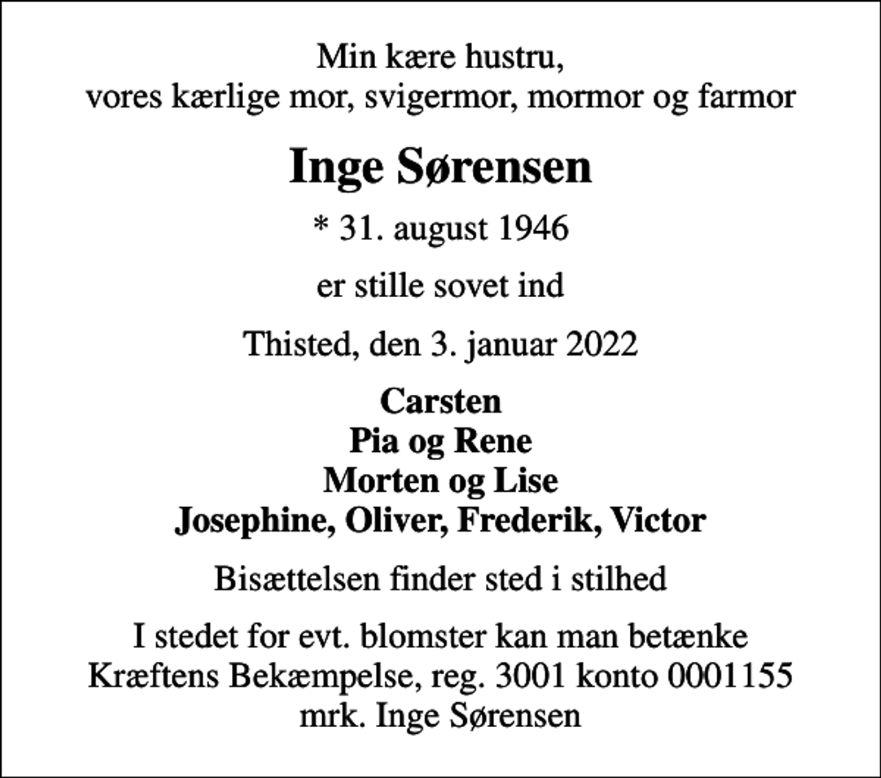 <p>Min kære hustru, vores kærlige mor, svigermor, mormor og farmor<br />Inge Sørensen<br />* 31. august 1946<br />er stille sovet ind<br />Thisted, den 3. januar 2022<br />Carsten Pia og Rene Morten og Lise Josephine, Oliver, Frederik, Victor<br />Bisættelsen finder sted i stilhed<br />I stedet for evt. blomster kan man betænke<br />Kræftens Bekæmpelse reg.3001konto0001155mrk. Inge<br />Sørensen</p>