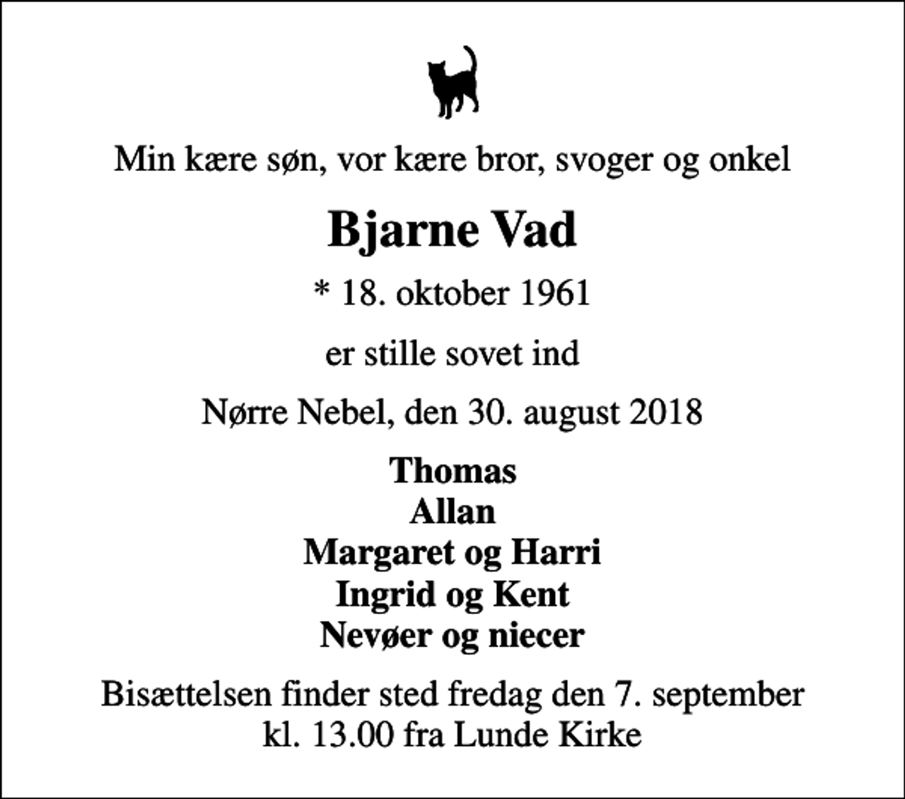 <p>Min kære søn, vor kære bror, svoger og onkel<br />Bjarne Vad<br />* 18. oktober 1961<br />er stille sovet ind<br />Nørre Nebel, den 30. august 2018<br />Thomas Allan Margaret og Harri Ingrid og Kent Nevøer og niecer<br />Bisættelsen finder sted fredag den 7. september kl. 13.00 fra Lunde Kirke</p>