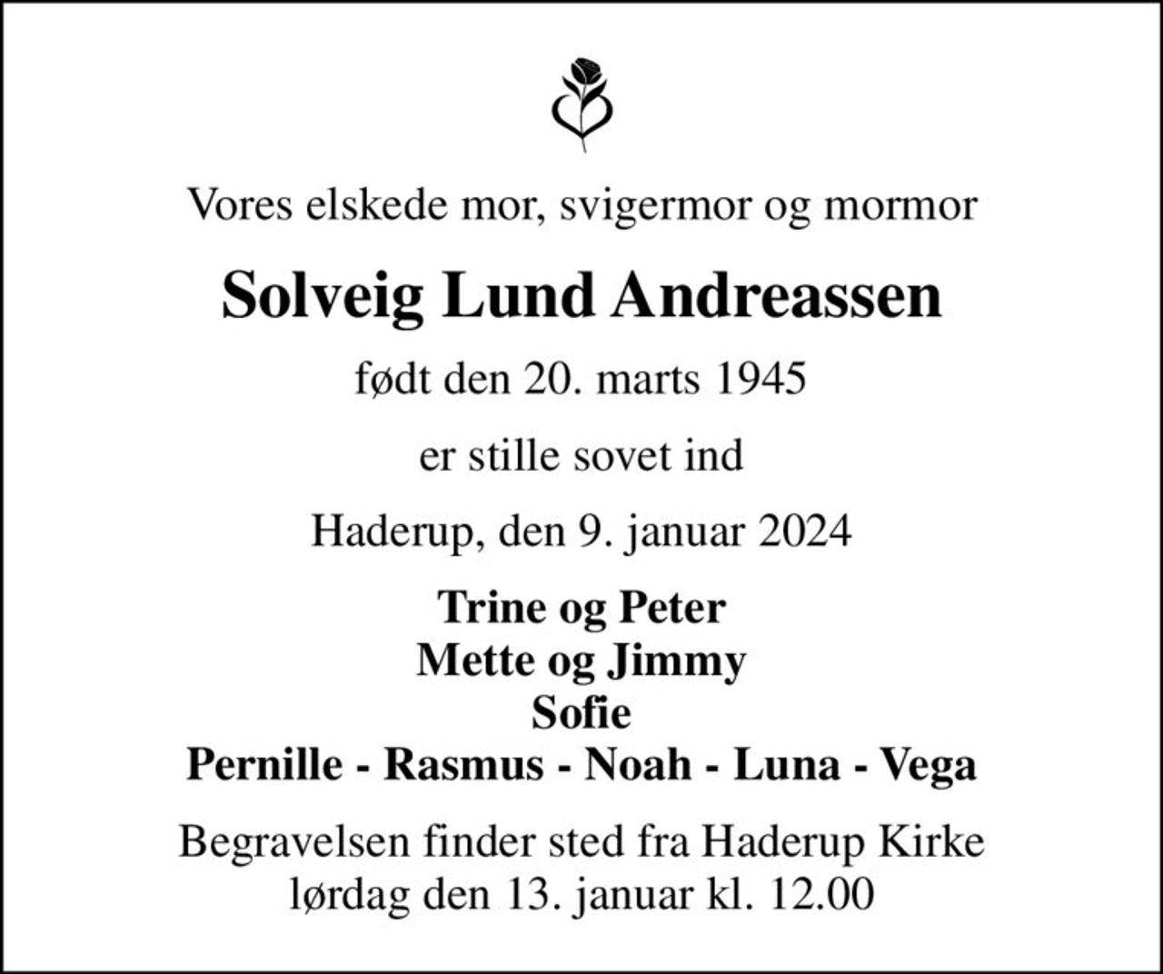 Vores elskede mor, svigermor og mormor
Solveig Lund Andreassen
født den 20. marts 1945
er stille sovet ind
Haderup, den 9. januar 2024
Trine og Peter Mette og Jimmy Sofie Pernille - Rasmus - Noah - Luna - Vega
Begravelsen finder sted fra Haderup Kirke  lørdag den 13. januar kl. 12.00