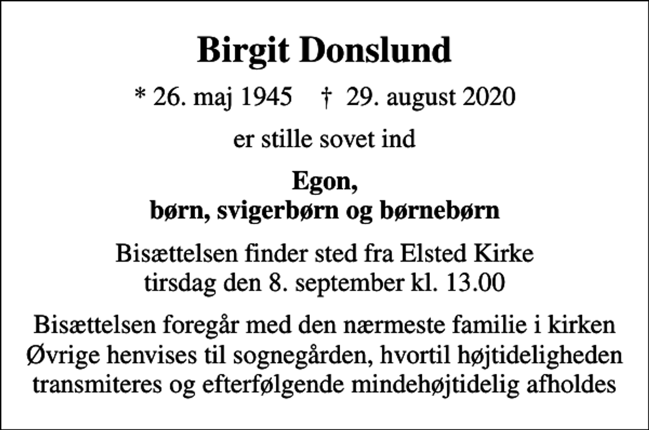 <p>Birgit Donslund<br />* 26. maj 1945 ✝ 29. august 2020<br />er stille sovet ind<br />Egon, børn, svigerbørn og børnebørn<br />Bisættelsen finder sted fra Elsted Kirke tirsdag den 8. september kl. 13.00<br />Bisættelsen foregår med den nærmeste familie i kirken Øvrige henvises til sognegården, hvortil højtideligheden transmiteres og efterfølgende mindehøjtidelig afholdes</p>