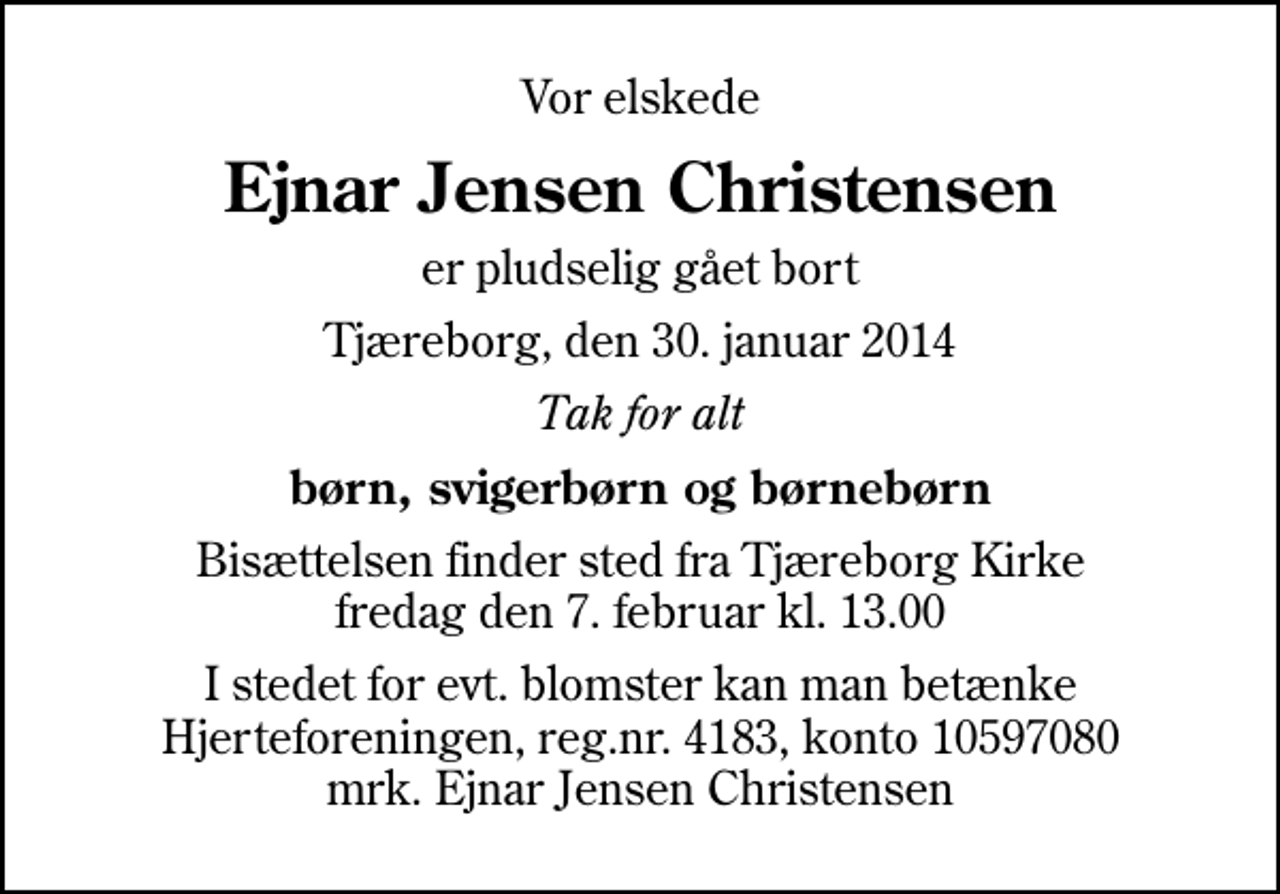 <p>Vor elskede<br />Ejnar Jensen Christensen<br />er pludselig gået bort<br />Tjæreborg, den 30. januar 2014<br />Tak for alt<br />børn, svigerbørn og børnebørn<br />Bisættelsen finder sted fra Tjæreborg Kirke fredag den 7. februar kl. 13.00<br />I stedet for evt. blomster kan man betænke<br />Hjerteforeningen reg.4183,konto10597080mrk. Ejnar Jensen<br />Christensen</p>