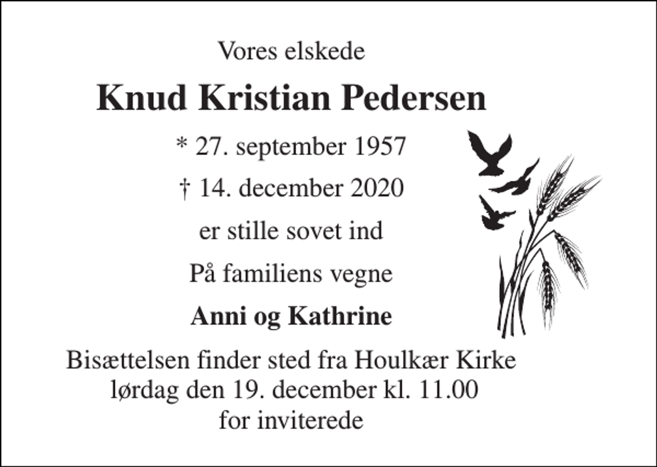 <p>Vores elskede<br />Knud Kristian Pedersen<br />* 27. september 1957<br />† 14. december 2020<br />er stille sovet ind<br />På familiens vegne<br />Anni og Kathrine<br />Bisættelsen​ finder sted fra Houlkær Kirke lørdag den 19. december​ kl. 11.00 for inviterede</p>