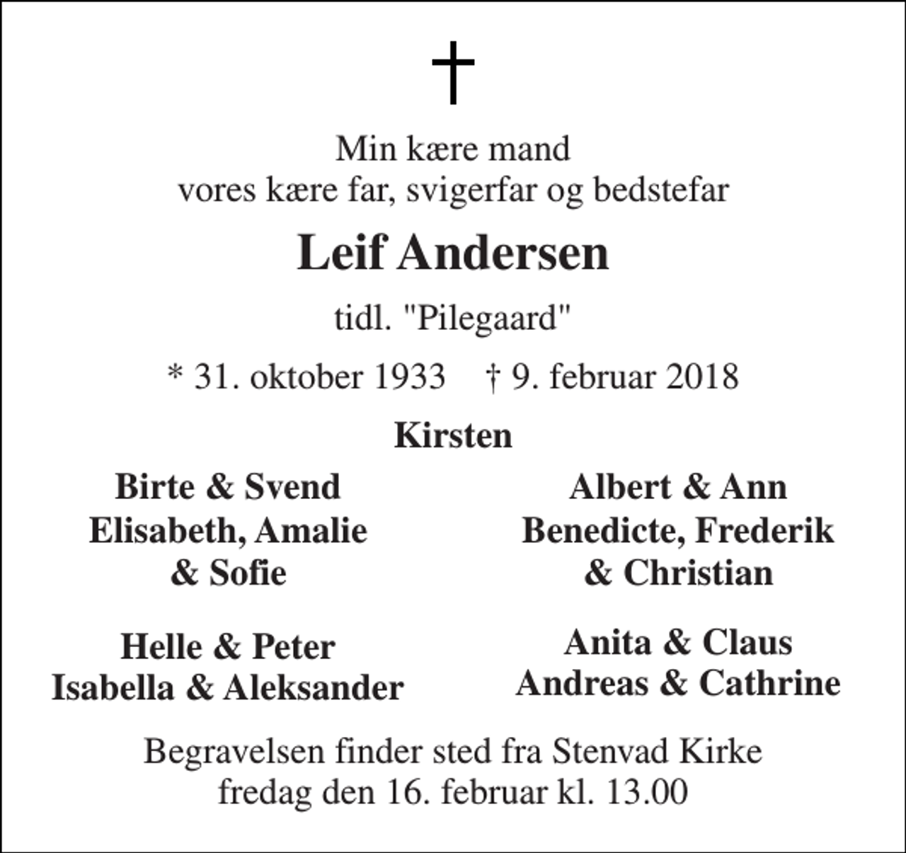 <p>Min kære mand vores kære far, svigerfar og bedstefar<br />Leif Andersen<br />tidl. "Pilegaard"<br />* 31. oktober 1933 † 9. februar 2018<br />Kirsten<br />Birte &amp; Svend<br />Albert &amp; Ann<br />Elisabeth, Amalie<br />Benedicte, Frederik<br />&amp; Sofie<br />&amp; Christian<br />Helle &amp; Peter Isabella &amp; Aleksander<br />Anita &amp; Claus Andreas &amp; Cathrine<br />Begravelsen finder sted fra Stenvad Kirke fredag den 16. februar kl. 13.00</p>