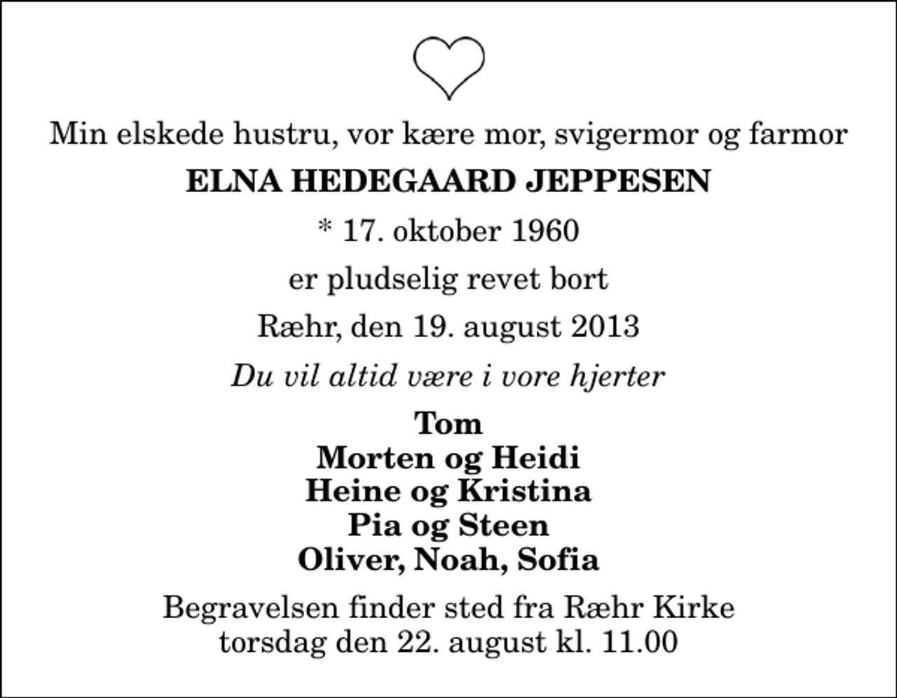 <p>Min elskede hustru, vor kære mor, svigermor og farmor<br />Elna Hedegaard Jeppesen<br />* 17. oktober 1960<br />er pludselig revet bort<br />Ræhr, den 19. august 2013<br />Du vil altid være i vore hjerter<br />Tom Morten og Heidi Heine og Kristina Pia og Steen Oliver, Noah, Sofia<br />Begravelsen finder sted fra Ræhr Kirke torsdag den 22. august kl. 11.00</p>