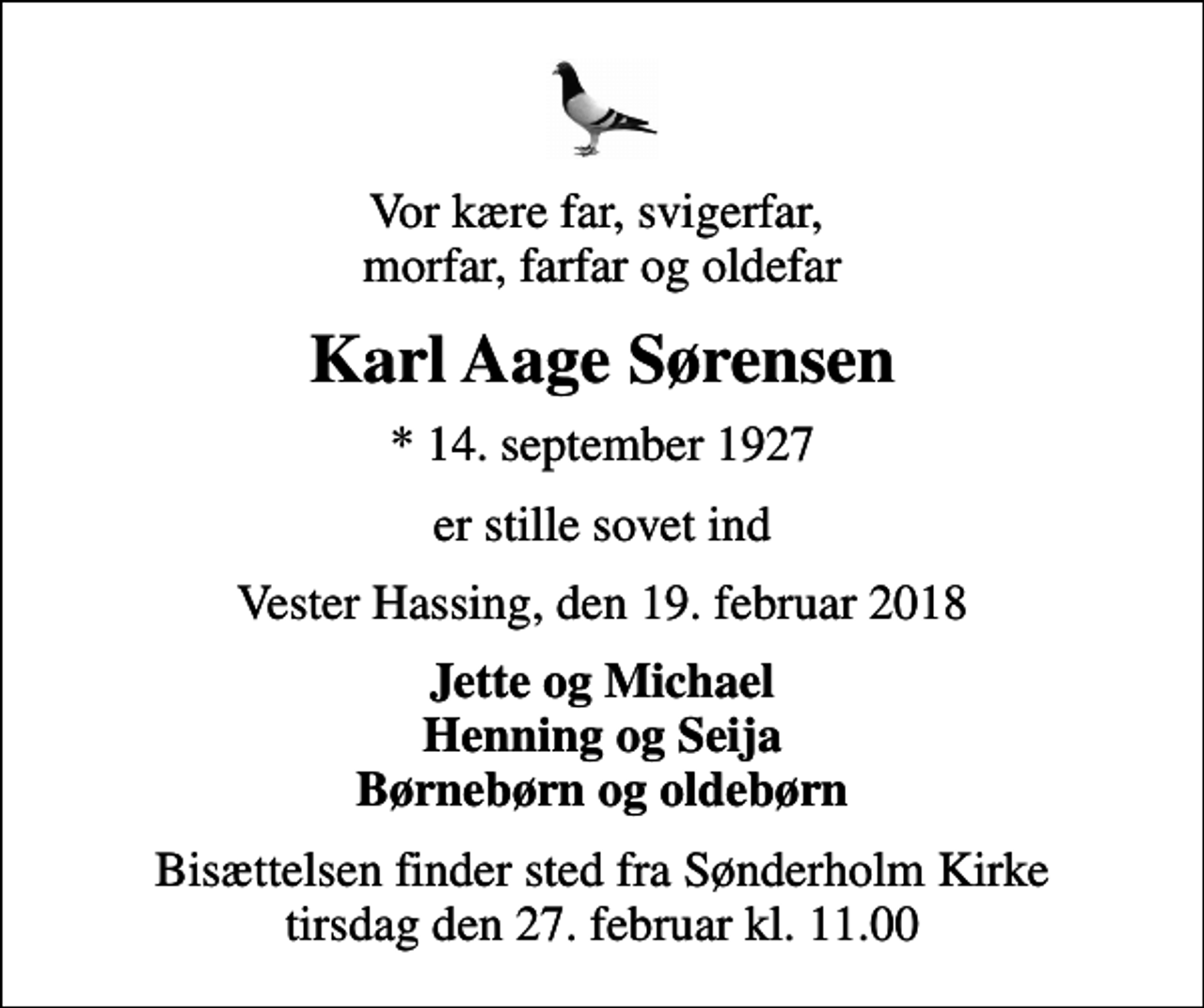 <p>Vor kære far, svigerfar, morfar, farfar og oldefar<br />Karl Aage Sørensen<br />* 14. september 1927<br />er stille sovet ind<br />Vester Hassing, den 19. februar 2018<br />Jette og Michael Henning og Seija Børnebørn og oldebørn<br />Bisættelsen finder sted fra Sønderholm Kirke tirsdag den 27. februar kl. 11.00</p>