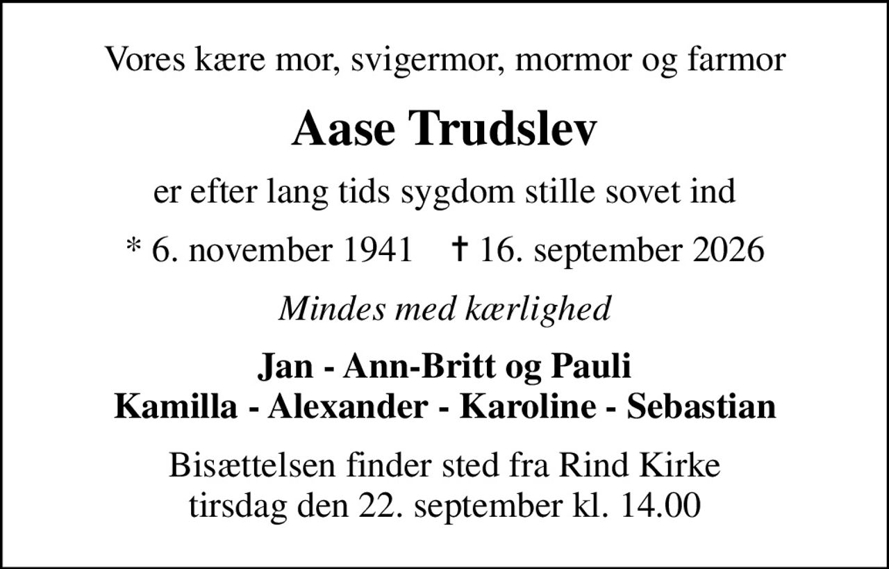 Vores kære mor, svigermor, mormor og farmor
Aase Trudslev
er efter lang tids sygdom stille sovet ind
* 6. november 1941    ✝ 16. september 2026
Mindes med kærlighed
Jan - Ann-Britt og Pauli Kamilla - Alexander - Karoline - Sebastian
Bisættelsen finder sted fra Rind Kirke  tirsdag den 22. september kl. 14.00