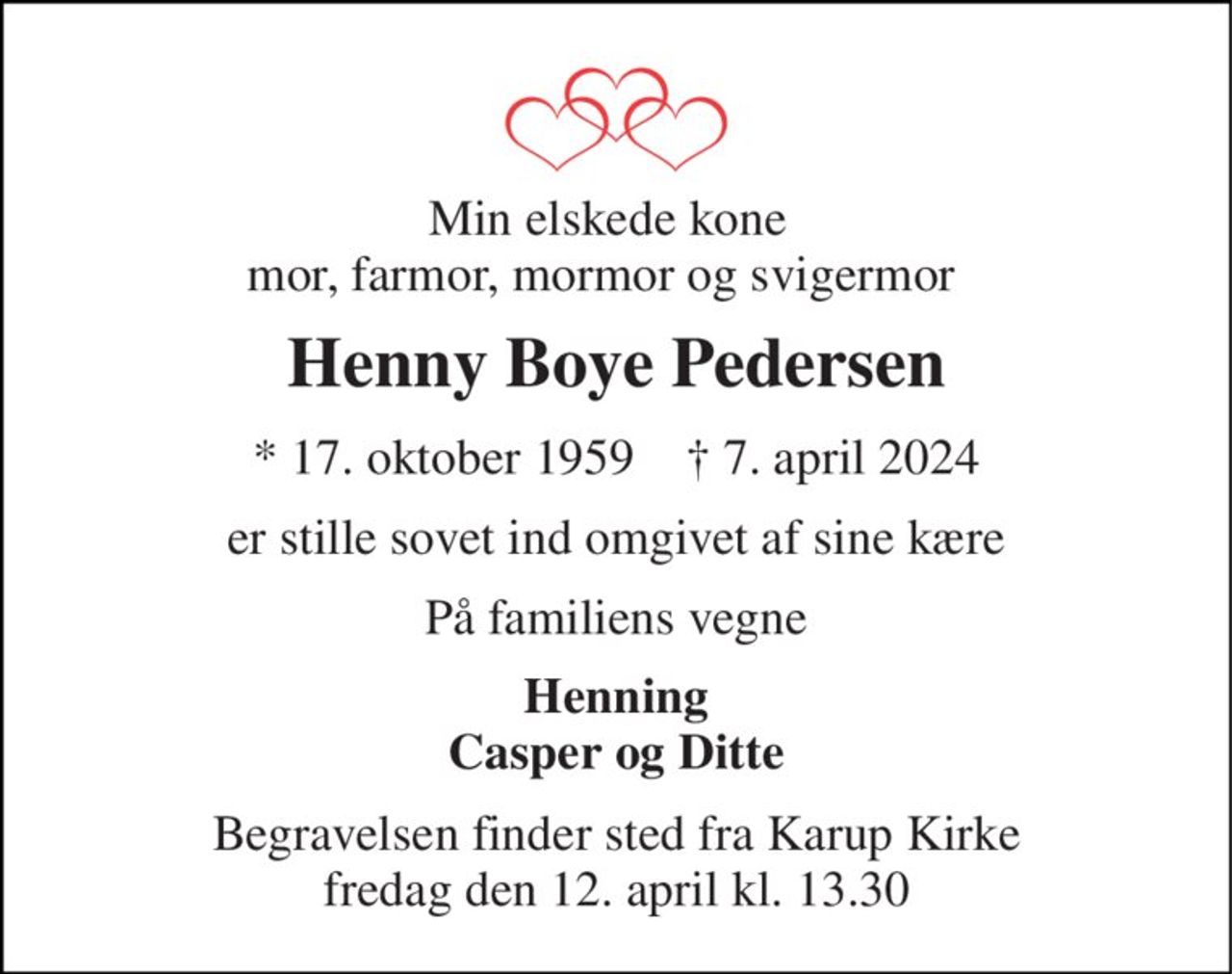 Min elskede kone mor, farmor, mormor og svigermor  
Henny Boye Pedersen 
*​ 17. oktober 1959​    †​ 7. april 2024 
er stille sovet ind omgivet af sine kære 
På familiens vegne 
Henning Casper og Ditte 
Begravelsen finder sted fra Karup Kirke fredag den 12. april kl. 13.30