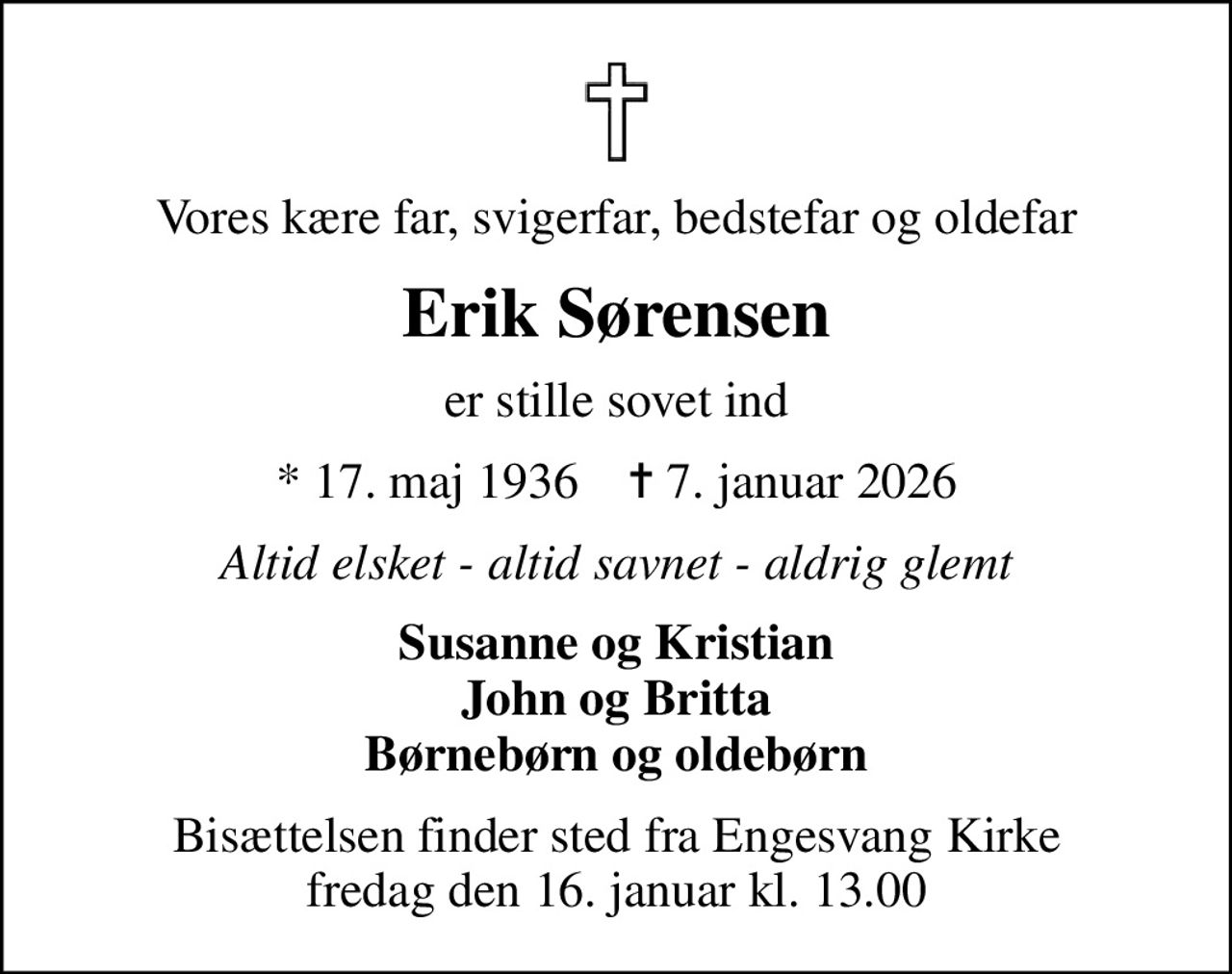 Vores kære far, svigerfar, bedstefar og oldefar
Erik Sørensen
er stille sovet ind
* 17. maj 1936    ✝ 7. januar 2026
Altid elsket - altid savnet - aldrig glemt
Susanne og Kristian John og Britta Børnebørn og oldebørn
Bisættelsen finder sted fra Engesvang Kirke  fredag den 16. januar kl. 13.00
