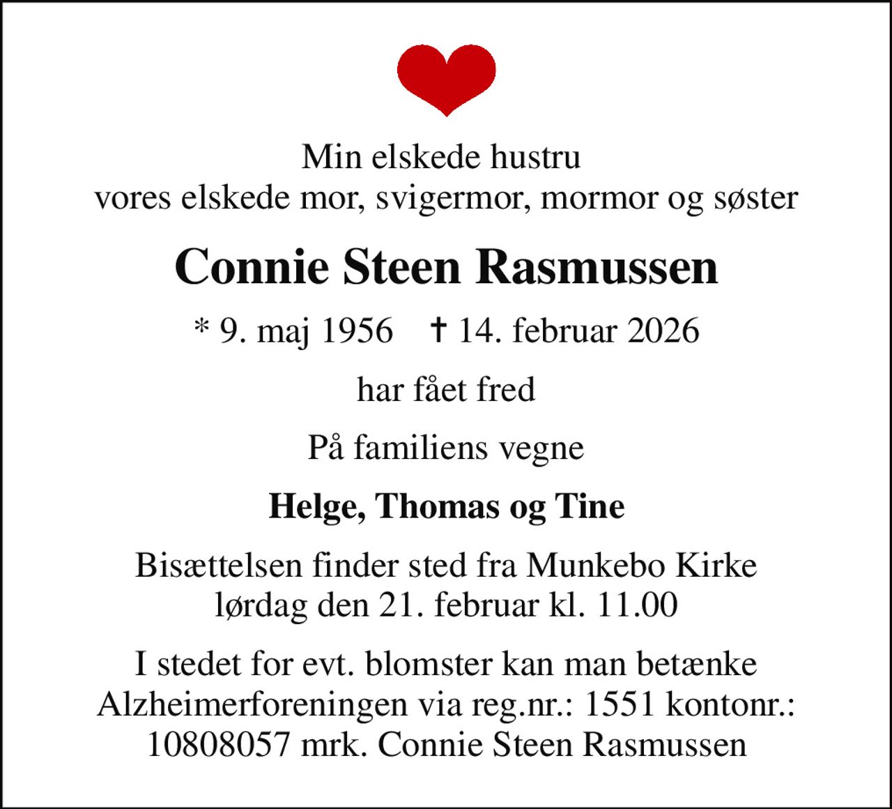 Min elskede hustru  vores elskede mor, svigermor, mormor og søster
Connie Steen Rasmussen
* 9. maj 1956    ✝ 14. februar 2026
har fået fred
På familiens vegne
Helge, Thomas og Tine
Bisættelsen finder sted fra Munkebo Kirke  lørdag den 21. februar kl. 11.00 
I stedet for evt. blomster kan man betænke Alzheimerforeningen via reg.nr.: 1551 kontonr.: 10808057 mrk. Connie Steen Rasmussen