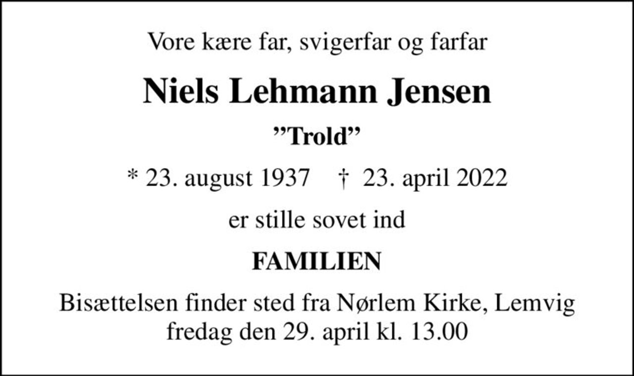 Vore kære far, svigerfar og farfar
Niels Lehmann Jensen
Trold
* 23. august 1937    ✝ 23. april 2022
er stille sovet ind
FAMILIEN
Bisættelsen finder sted fra Nørlem Kirke, Lemvig  fredag den 29. april kl. 13.00