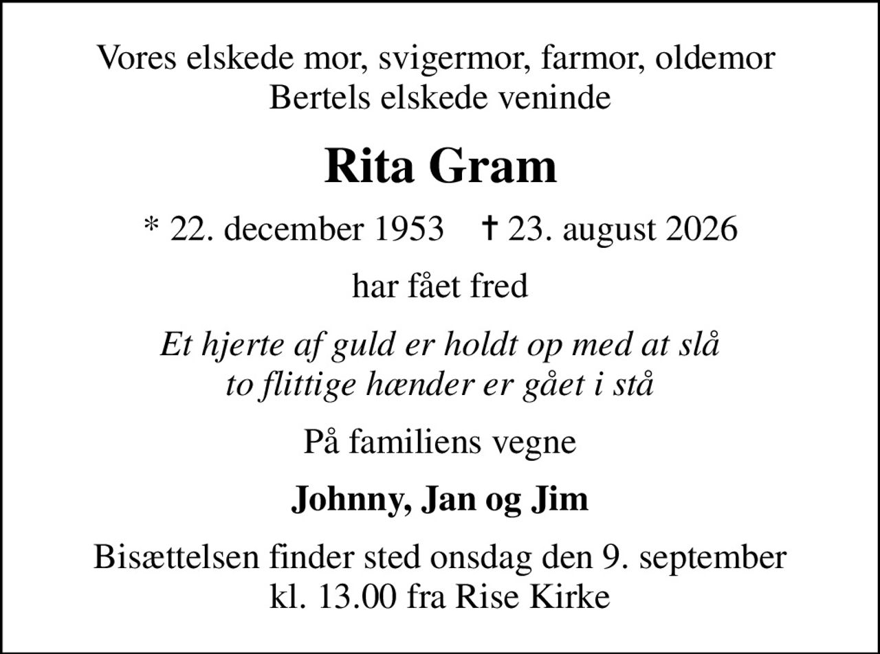 Vores elskede mor, svigermor, farmor, oldemor  Bertels elskede veninde
Rita Gram
* 22. december 1953    ✝ 23. august 2026
har fået fred
Et hjerte af guld er holdt op med at slå to flittige hænder er gået i stå
På familiens vegne
Johnny, Jan og Jim
Bisættelsen finder sted onsdag den 9. september kl. 13.00 fra Rise Kirke
