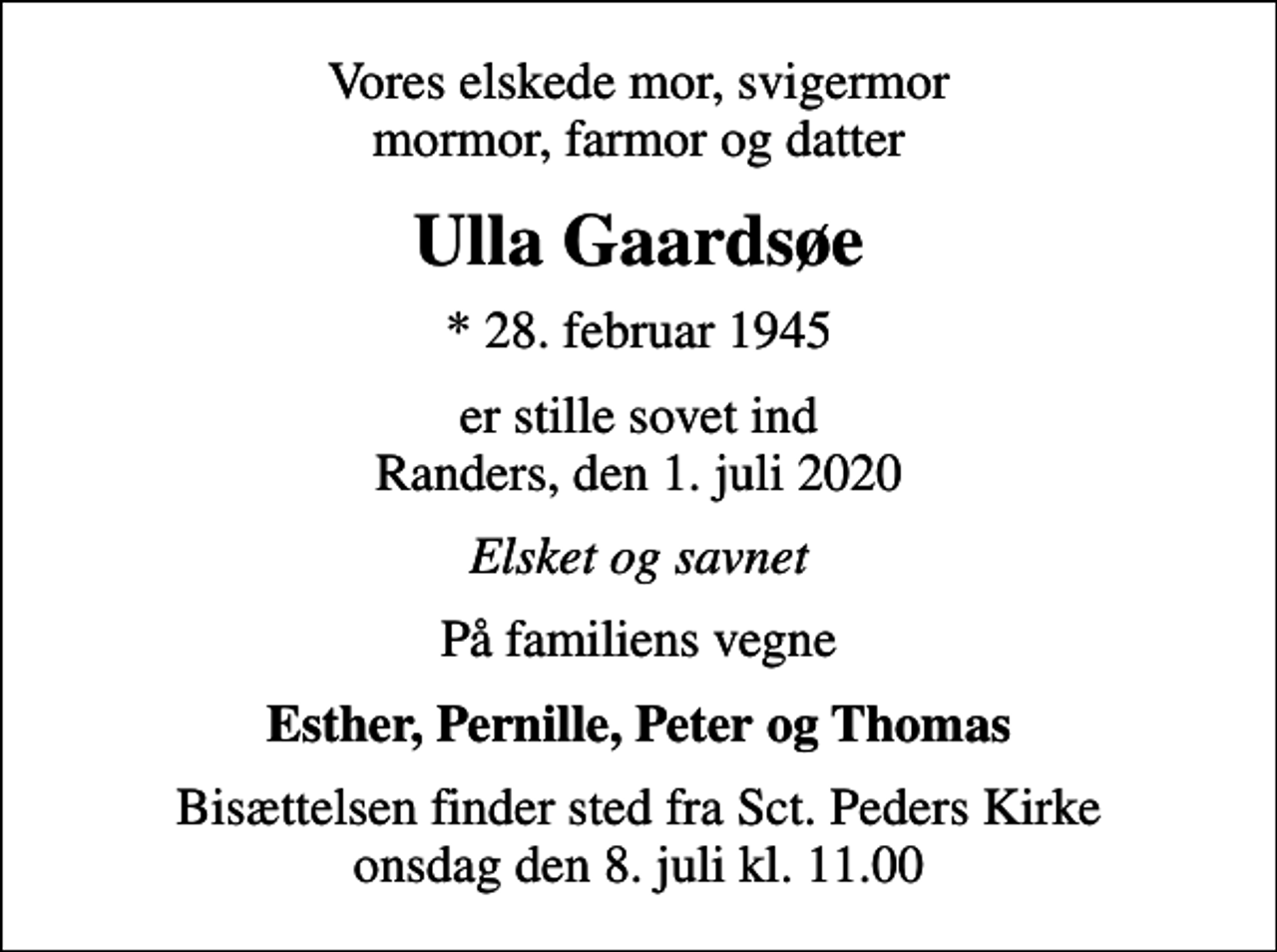 <p>Vores elskede mor, svigermor mormor, farmor og datter<br />Ulla Gaardsøe<br />* 28. februar 1945<br />er stille sovet ind Randers, den 1. juli 2020<br />Elsket og savnet<br />På familiens vegne<br />Esther, Pernille, Peter og Thomas<br />Bisættelsen finder sted fra Sct. Peders Kirke onsdag den 8. juli kl. 11.00</p>