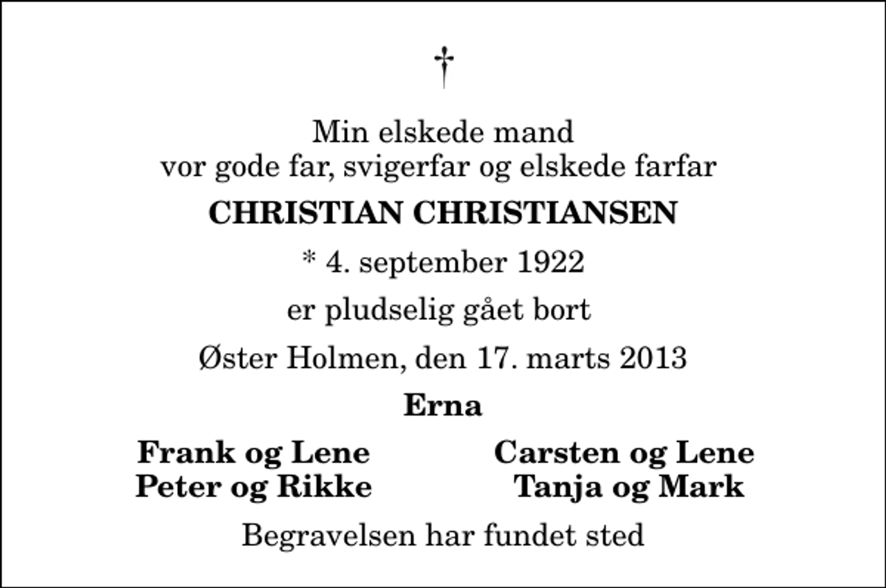 <p>Min elskede mand vor gode far, svigerfar og elskede farfar<br />Christian Christiansen<br />* 4. september 1922<br />er pludselig gået bort<br />Øster Holmen, den 17. marts 2013<br />Erna<br />Frank og Lene<br />Carsten og Lene<br />Peter og Rikke<br />Tanja og Mark<br />Begravelsen har fundet sted</p>