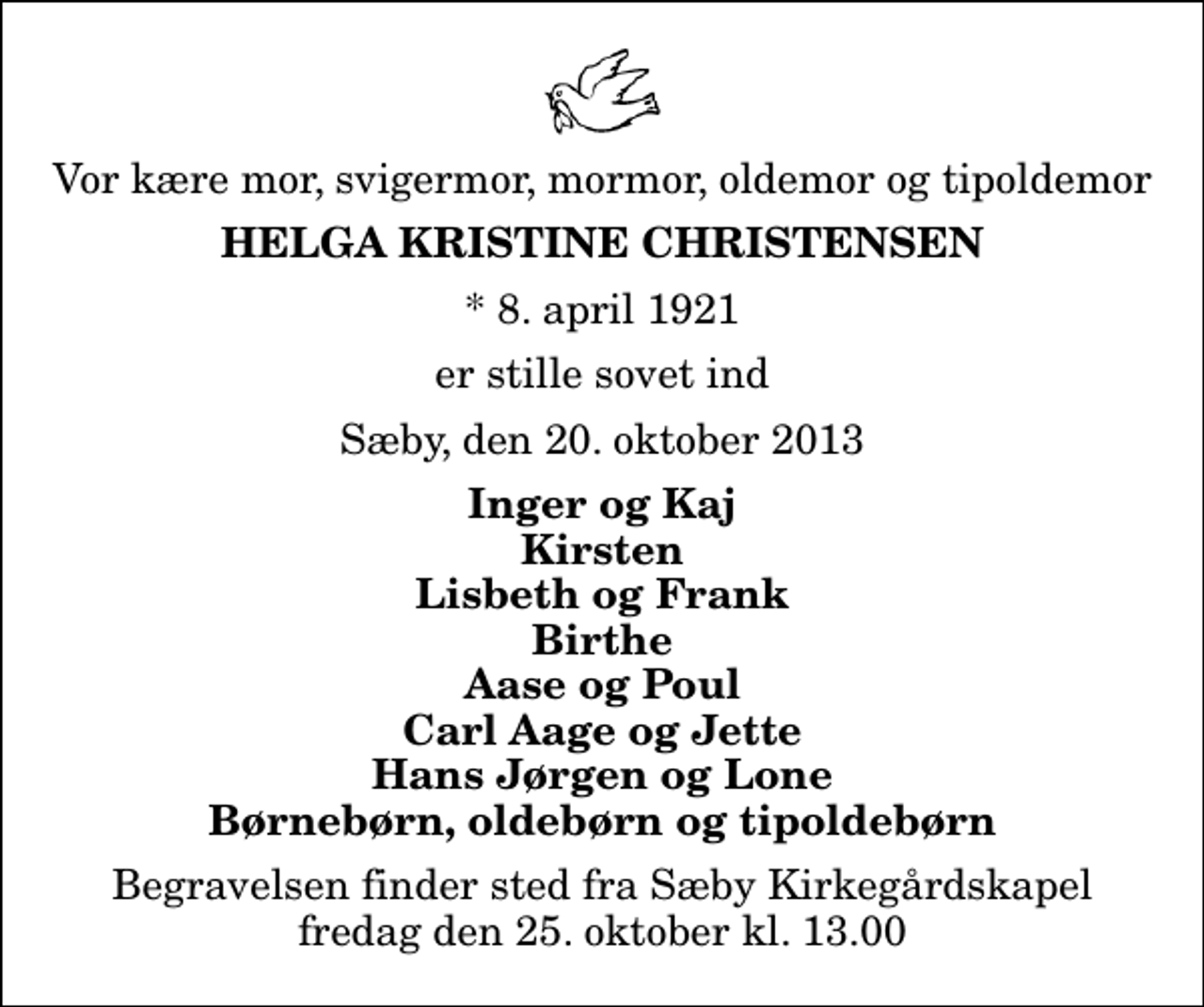 <p>Vor kære mor, svigermor, mormor, oldemor og tipoldemor<br />Helga Kristine Christensen<br />* 8. april 1921<br />er stille sovet ind<br />Sæby, den 20. oktober 2013<br />Inger og Kaj Kirsten Lisbeth og Frank Birthe Aase og Poul Carl Aage og Jette Hans Jørgen og Lone Børnebørn, oldebørn og tipoldebørn<br />Begravelsen finder sted fra Sæby Kirkegårdskapel fredag den 25. oktober kl. 13.00</p>