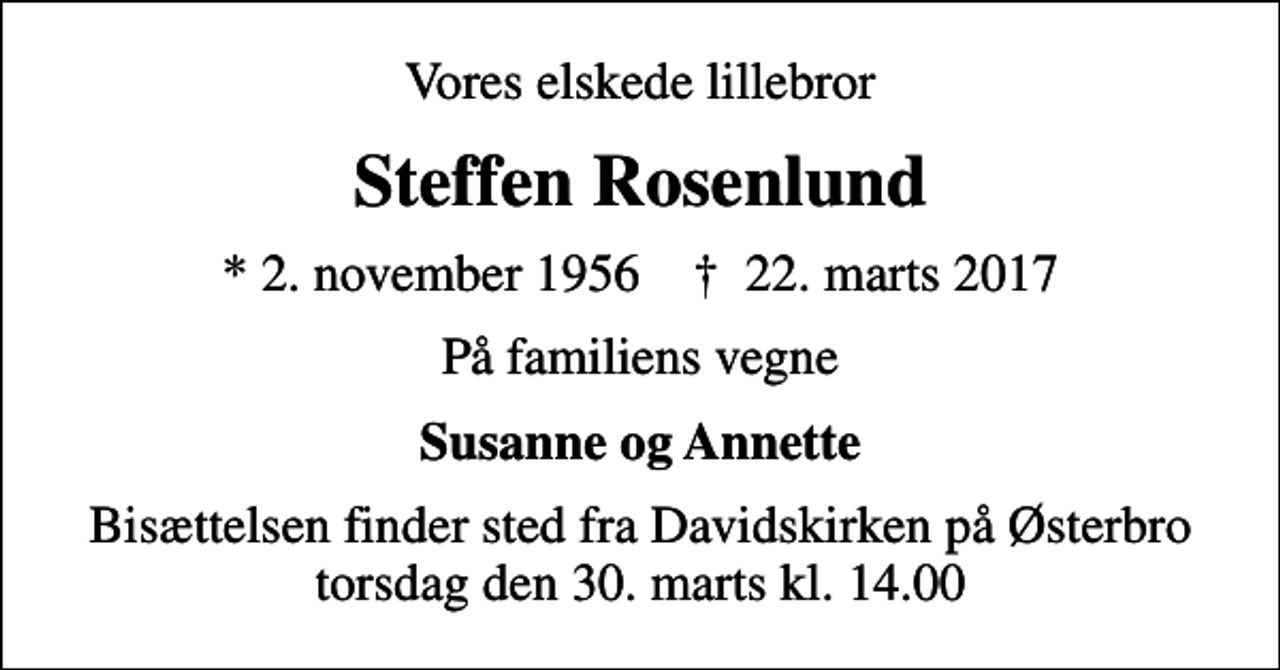 <p>Vores elskede lillebror<br />Steffen Rosenlund<br />* 2. november 1956 ✝ 22. marts 2017<br />På familiens vegne<br />Susanne og Annette<br />Bisættelsen finder sted fra Davidskirken på Østerbro torsdag den 30. marts kl. 14.00</p>