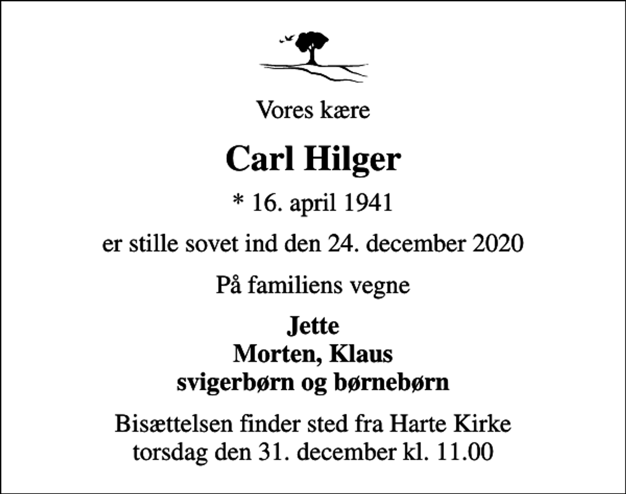 <p>Vores kære<br />Carl Hilger<br />* 16. april 1941<br />er stille sovet ind den 24. december 2020<br />På familiens vegne<br />Jette Morten, Klaus svigerbørn og børnebørn<br />Bisættelsen finder sted fra Harte Kirke torsdag den 31. december kl. 11.00</p>