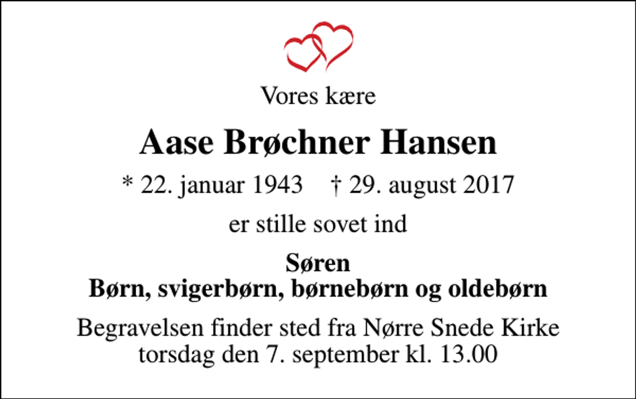 <p>Vores kære<br />Aase Brøchner Hansen<br />* 22. januar 1943 ✝ 29. august 2017<br />er stille sovet ind<br />Søren Børn, svigerbørn, børnebørn og oldebørn<br />Begravelsen finder sted fra Nørre Snede Kirke torsdag den 7. september kl. 13.00</p>