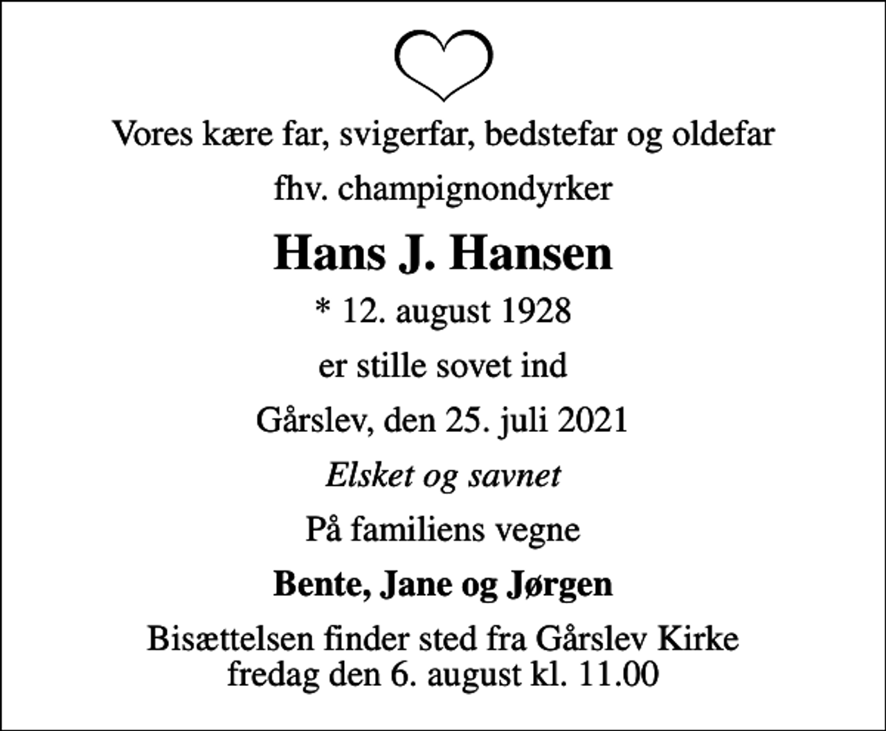 <p>Vores kære far, svigerfar, bedstefar og oldefar<br />fhv. champignondyrker<br />Hans J. Hansen<br />* 12. august 1928<br />er stille sovet ind<br />Gårslev, den 25. juli 2021<br />Elsket og savnet<br />På familiens vegne<br />Bente, Jane og Jørgen<br />Bisættelsen finder sted fra Gårslev Kirke fredag den 6. august kl. 11.00</p>