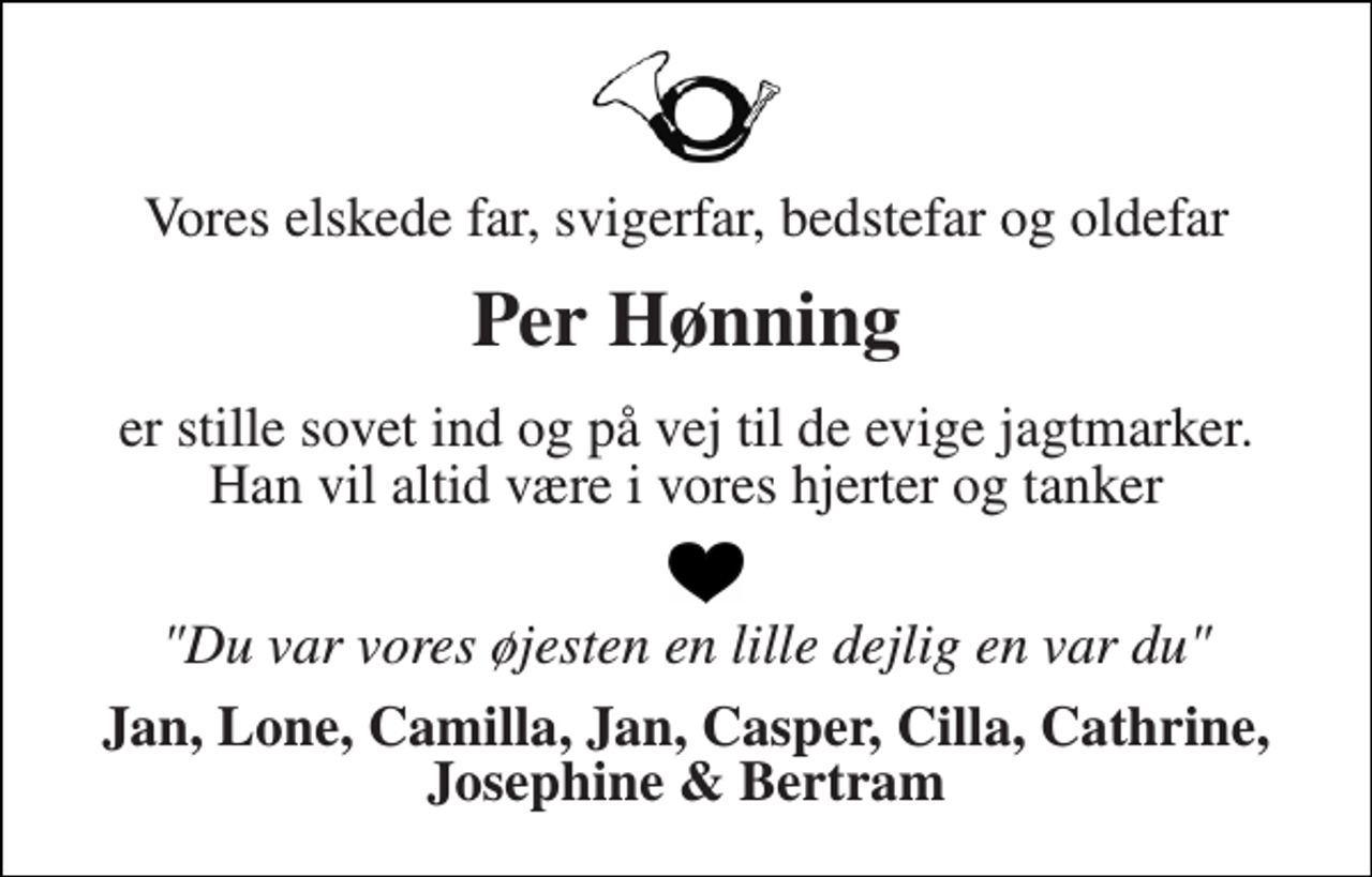 <p>Vores elskede far, svigerfar, bedstefar og oldefar<br />Per Hønning<br />er stille sovet ind og på vej til de evige jagtmarker. Han vil altid være i vores hjerter og tanker<br />"Du var vores øjesten en lille dejlig en var du"<br />Jan, Lone, Camilla, Jan, Casper, Cilla, Cathrine, Josephine &amp; Bertram</p>