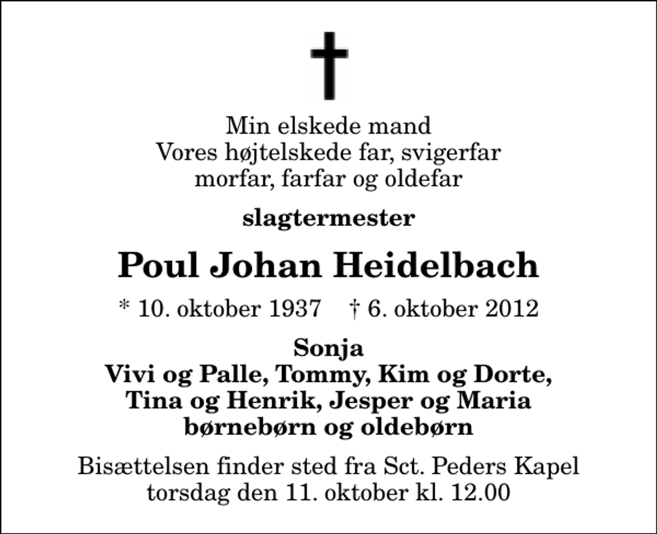 <p>Min elskede mand Vores højtelskede far, svigerfar morfar, farfar og oldefar<br />slagtermester<br />Poul Johan Heidelbach<br />* 10. oktober 1937 ✝ 6. oktober 2012<br />Sonja Vivi og Palle, Tommy, Kim og Dorte, Tina og Henrik, Jesper og Maria børnebørn og oldebørn<br />Bisættelsen finder sted fra Sankt Peders Kapel torsdag den 11. oktober kl. 12.00</p>