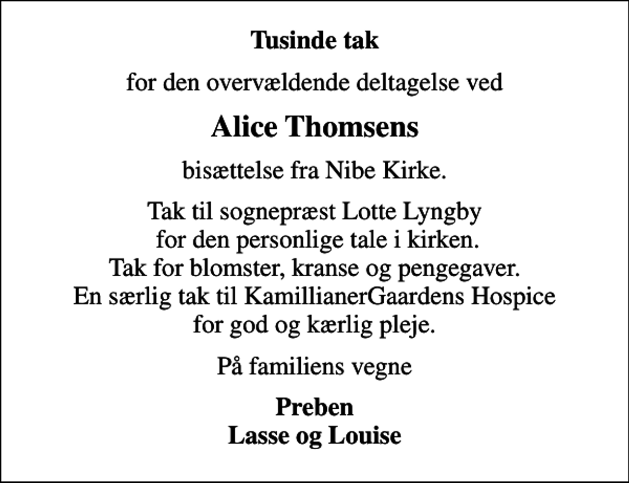 <p>Tusinde tak<br />for den overvældende deltagelse ved<br />Alice Thomsens<br />bisættelse fra Nibe Kirke.<br />Tak til sognepræst Lotte Lyngby for den personlige tale i kirken. Tak for blomster, kranse og pengegaver. En særlig tak til KamillianerGaardens Hospice for god og kærlig pleje.<br />På familiens vegne<br />Preben Lasse og Louise</p>