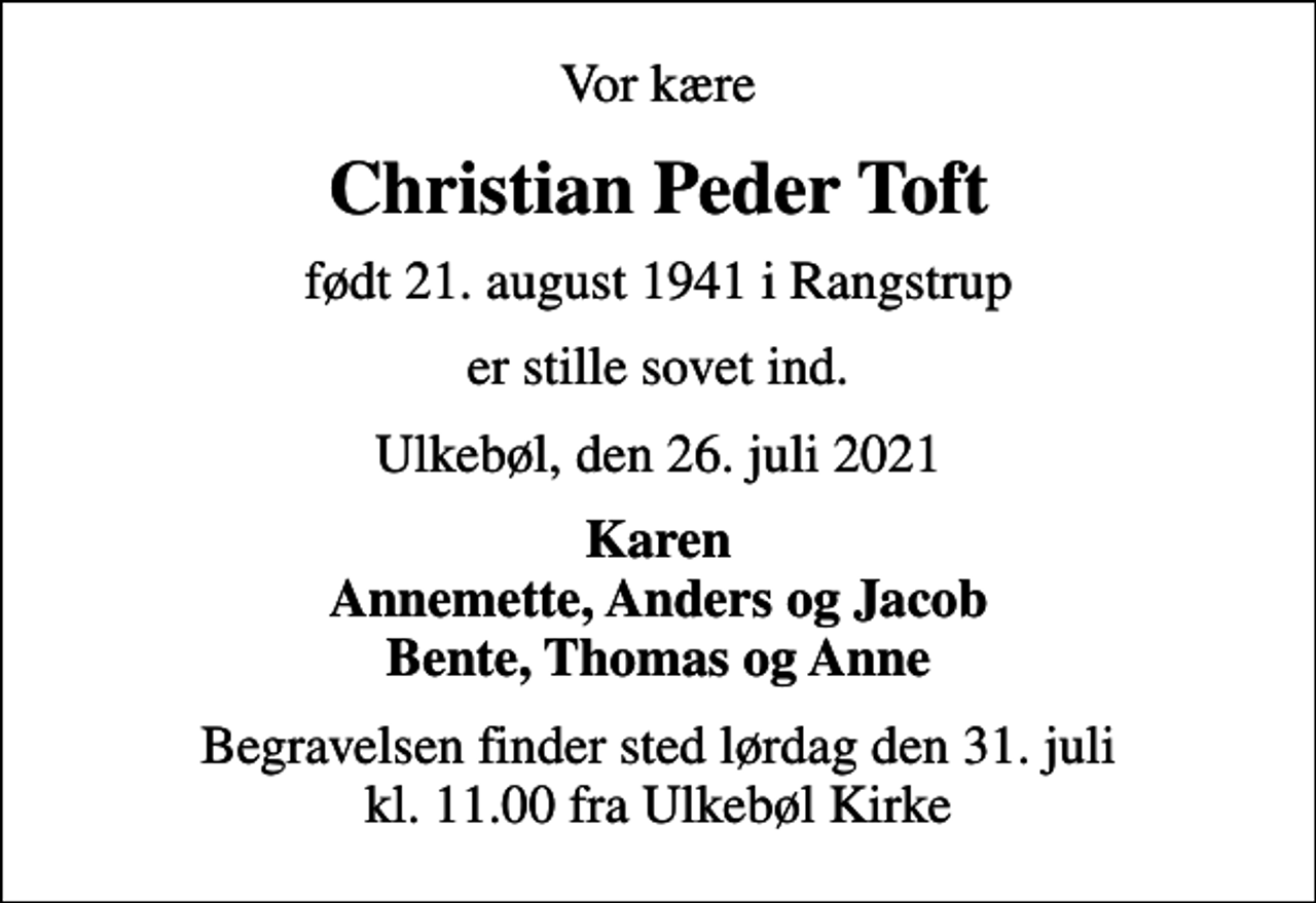 <p>Vor kære<br />Christian Peder Toft<br />født 21. august 1941 i Rangstrup<br />er stille sovet ind.<br />Ulkebøl, den 26. juli 2021<br />Karen Annemette, Anders og Jacob Bente, Thomas og Anne<br />Begravelsen finder sted lørdag den 31. juli kl. 11.00 fra Ulkebøl Kirke</p>