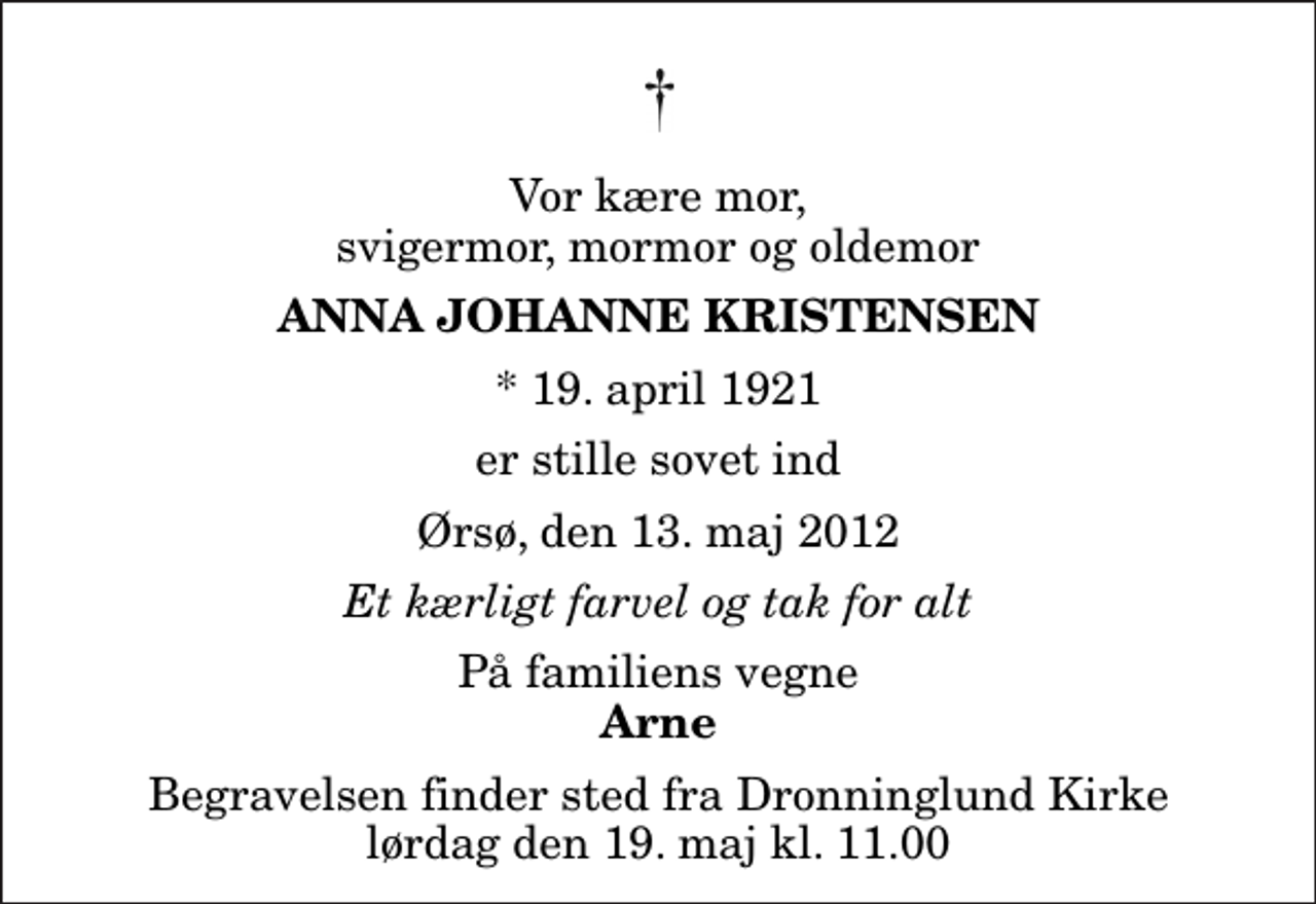<p>Vor kære mor, svigermor, mormor og oldemor<br />Anna Johanne Kristensen<br />* 19. april 1921<br />er stille sovet ind<br />Ørsø, den 13. maj 2012<br />Et kærligt farvel og tak for alt<br />På familiens vegne<br />Arne<br />Begravelsen finder sted fra Dronninglund Kirke lørdag den 19. maj kl. 11.00</p>