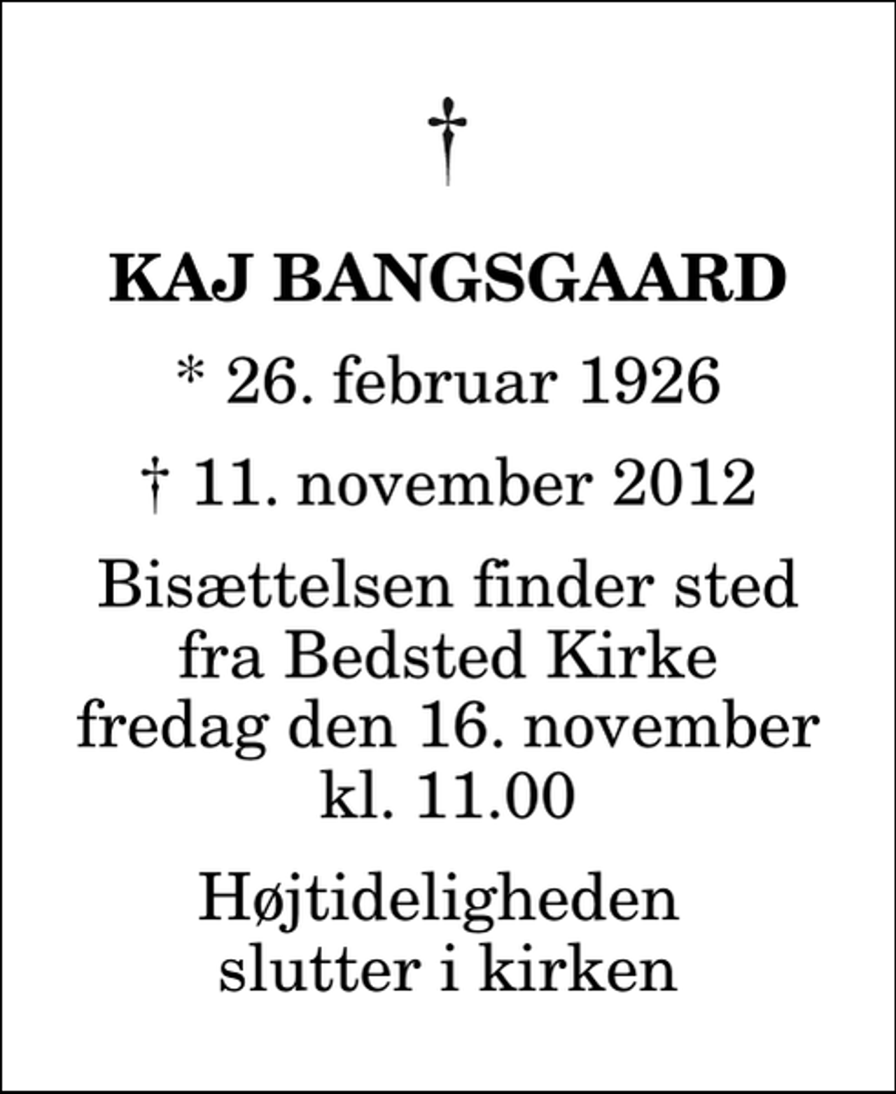 <p>Kaj Bangsgaard<br />* 26. februar 1926<br />✝ 11. november 2012<br />Bisættelsen finder sted fra Bedsted Kirke fredag den 16. november kl. 11.00 Højtideligheden slutter i kirken</p>