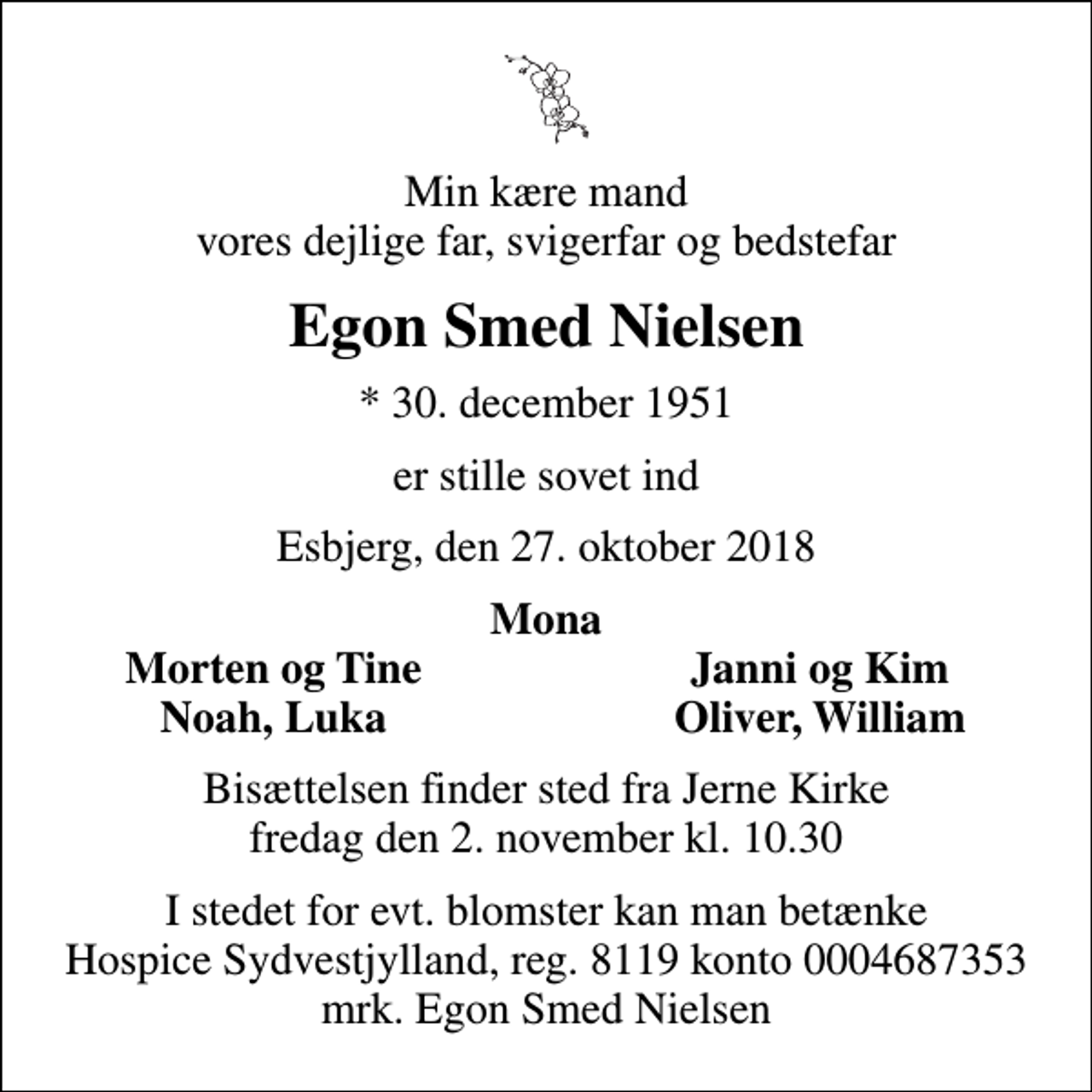 <p>Min kære mand vores dejlige far, svigerfar og bedstefar<br />Egon Smed Nielsen<br />* 30. december 1951<br />er stille sovet ind<br />Esbjerg, den 27. oktober 2018<br />Mona<br />Morten og Tine<br />Janni og Kim<br />Noah, Luka<br />Oliver, William<br />Bisættelsen finder sted fra Jerne Kirke fredag den 2. november kl. 10.30<br />I stedet for evt. blomster kan man betænke<br />Hospice Sydvestjylland, Støtteforening Reg.8119konto0004687353mrk. Egon Smed<br />Nielsen</p>