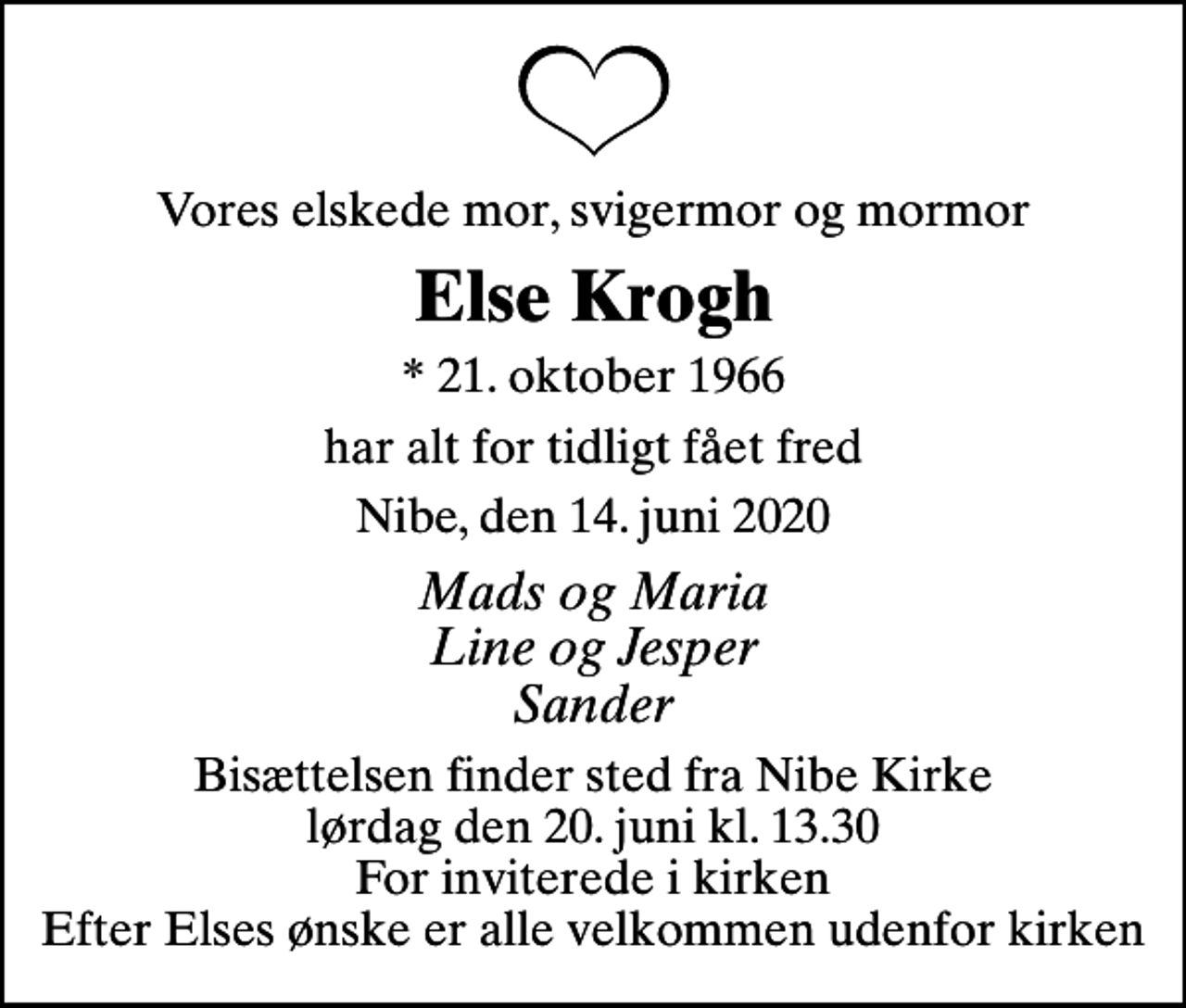 <p>Vores elskede mor, svigermor og mormor<br />Else Krogh<br />* 21. oktober 1966<br />har alt for tidligt fået fred<br />Nibe, den 14. juni 2020<br />Mads og Maria Line og Jesper Sander<br />Bisættelsen finder sted fra Nibe Kirke lørdag den 20. juni kl. 13.30 For inviterede i kirken Efter Elses ønske er alle velkommen udenfor kirken</p>