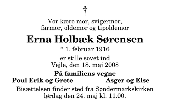 <p>Vor kære mor, svigermor, farmor, oldemor og tipoldemor<br />Erna Holbæk Sørensen<br />* 1. februar 1916<br />er stille sovet ind Vejle, den 18. maj 2008<br />På familiens vegne<br />Poul Erik og Grete<br />Asger og Else<br />Bisættelsen finder sted fra Søndermarkskirken lørdag den 24. maj kl. 11.00</p>