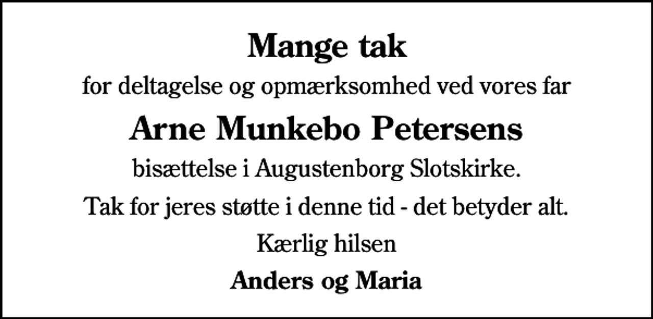 <p>Mange tak<br />for deltagelse og opmærksomhed ved vores far<br />Arne Munkebo Petersens<br />bisættelse i Augustenborg Slotskirke.<br />Tak for jeres støtte i denne tid - det betyder alt.<br />Kærlig hilsen<br />Anders og Maria</p>