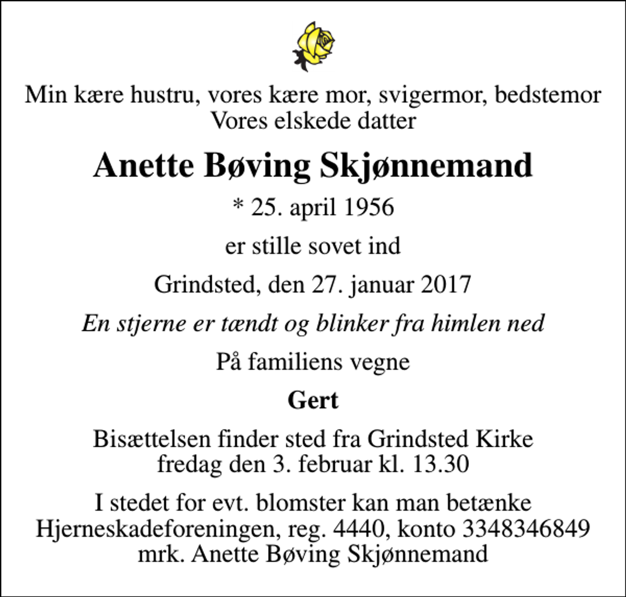 <p>Min kære hustru, vores kære mor, svigermor, bedstemor Vores elskede datter<br />Anette Bøving Skjønnemand<br />* 25. april 1956<br />er stille sovet ind<br />Grindsted, den 27. januar 2017<br />En stjerne er tændt og blinker fra himlen ned<br />På familiens vegne<br />Gert<br />Bisættelsen finder sted fra Grindsted Kirke fredag den 3. februar kl. 13.30<br />I stedet for evt. blomster kan man betænke Hjerneskadeforeningen, reg. 4440, konto 3348346849 mrk. Anette Bøving Skjønnemand</p>