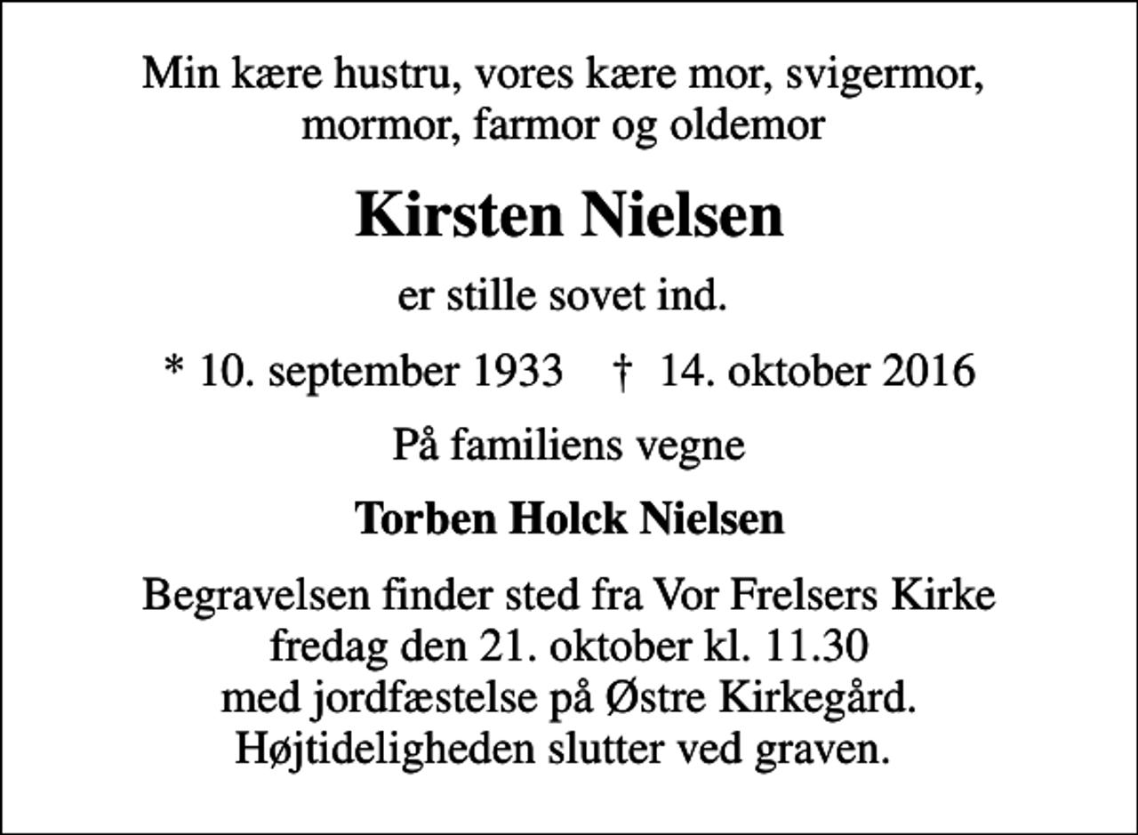 <p>Min kære hustru, vores kære mor, svigermor, mormor, farmor og oldemor<br />Kirsten Nielsen<br />er stille sovet ind.<br />* 10. september 1933 ✝ 14. oktober 2016<br />På familiens vegne<br />Torben Holck Nielsen<br />Begravelsen finder sted fra Vor Frelsers Kirke fredag den 21. oktober kl. 11.30 med jordfæstelse på Østre Kirkegård. Højtideligheden slutter ved graven.</p>
