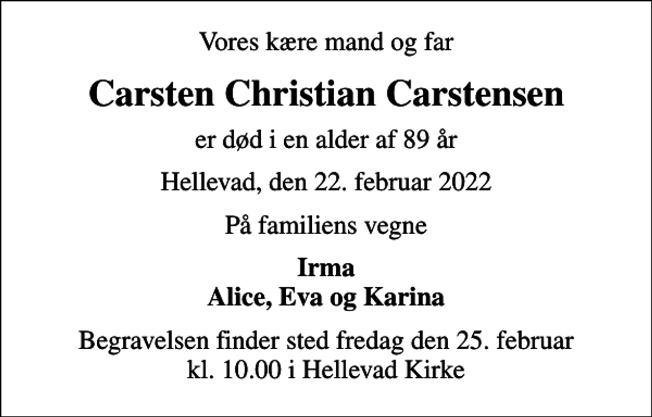 <p>Vores kære mand og far<br />Carsten Christian Carstensen<br />er død i en alder af 89 år<br />Hellevad, den 22. februar 2022<br />På familiens vegne<br />Irma Alice, Eva og Karina<br />Begravelsen finder sted fredag den 25. februar kl. 10.00 i Hellevad Kirke</p>