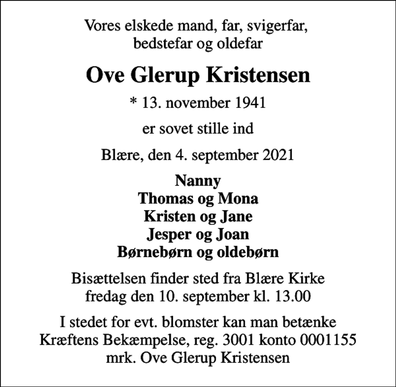 <p>Vores elskede mand, far, svigerfar, bedstefar og oldefar<br />Ove Glerup Kristensen<br />* 13. november 1941<br />er sovet stille ind<br />Blære, den 4. september 2021<br />Nanny Thomas og Mona Kristen og Jane Jesper og Joan Børnebørn og oldebørn<br />Bisættelsen finder sted fra Blære Kirke fredag den 10. september kl. 13.00<br />I stedet for evt. blomster kan man betænke<br />Kræftens Bekæmpelse reg.3001konto0001155mrk. Ove Glerup<br />Kristensen</p>
