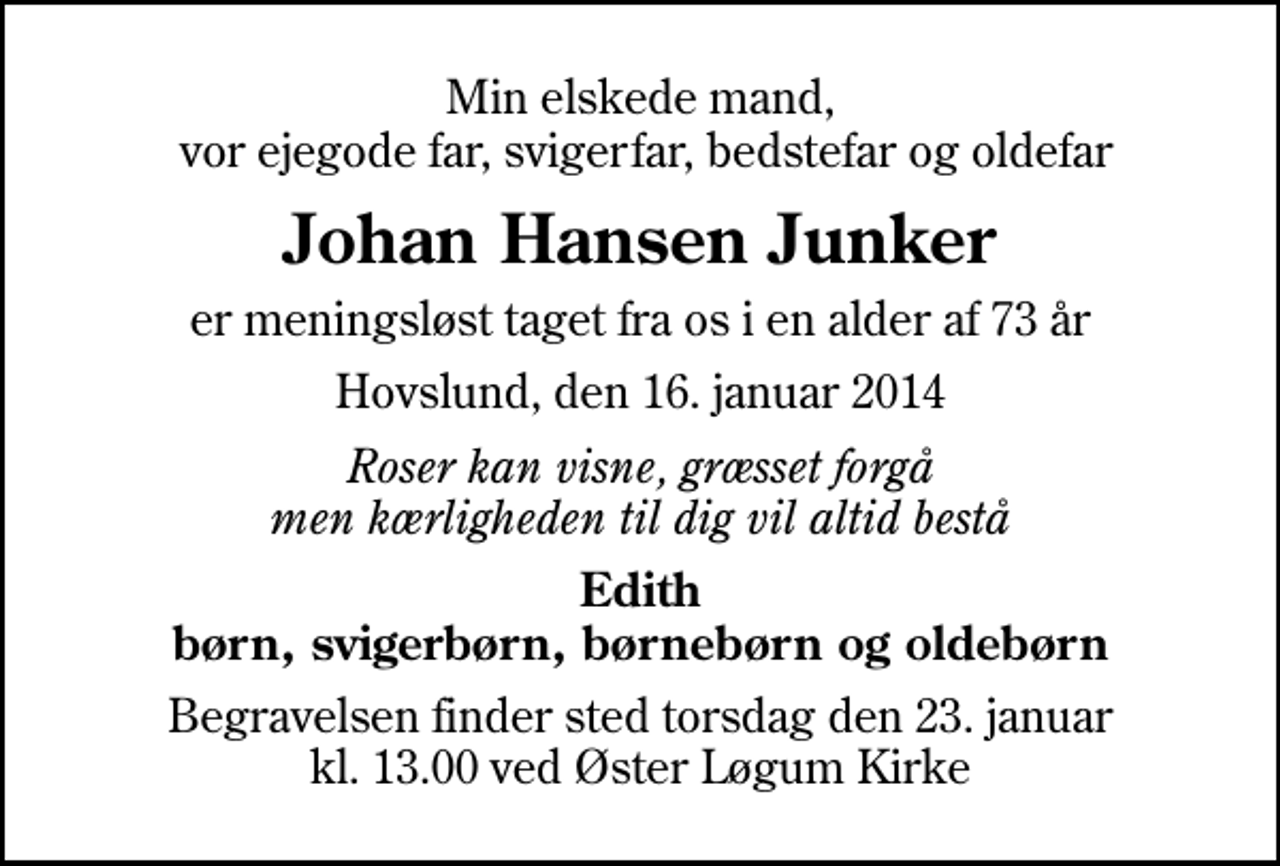 <p>Min elskede mand, vor ejegode far, svigerfar, bedstefar og oldefar<br />Johan Hansen Junker<br />er meningsløst taget fra os i en alder af 73 år<br />Hovslund, den 16. januar 2014<br />Roser kan visne, græsset forgå men kærligheden til dig vil altid bestå<br />Edith børn, svigerbørn, børnebørn og oldebørn<br />Begravelsen finder sted torsdag den 23. januar kl. 13.00 ved Øster Løgum Kirke</p>