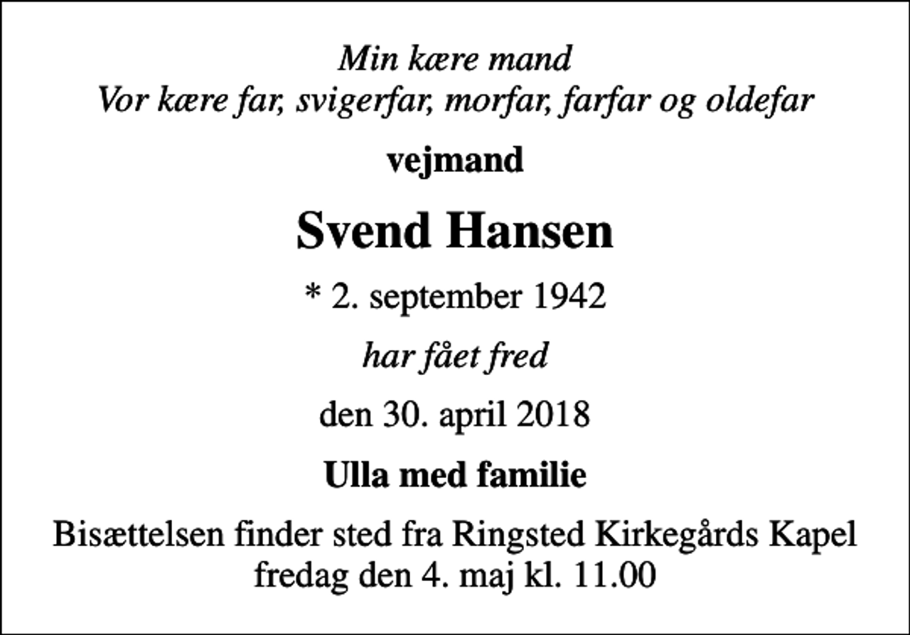<p>Min kære mand Vor kære far, svigerfar, morfar, farfar og oldefar<br />vejmand<br />Svend Hansen<br />* 2. september 1942<br />har fået fred<br />den 30. april 2018<br />Ulla med familie<br />Bisættelsen finder sted fra Ringsted Kirkegårdskapel fredag den 4. maj kl. 11.00</p>