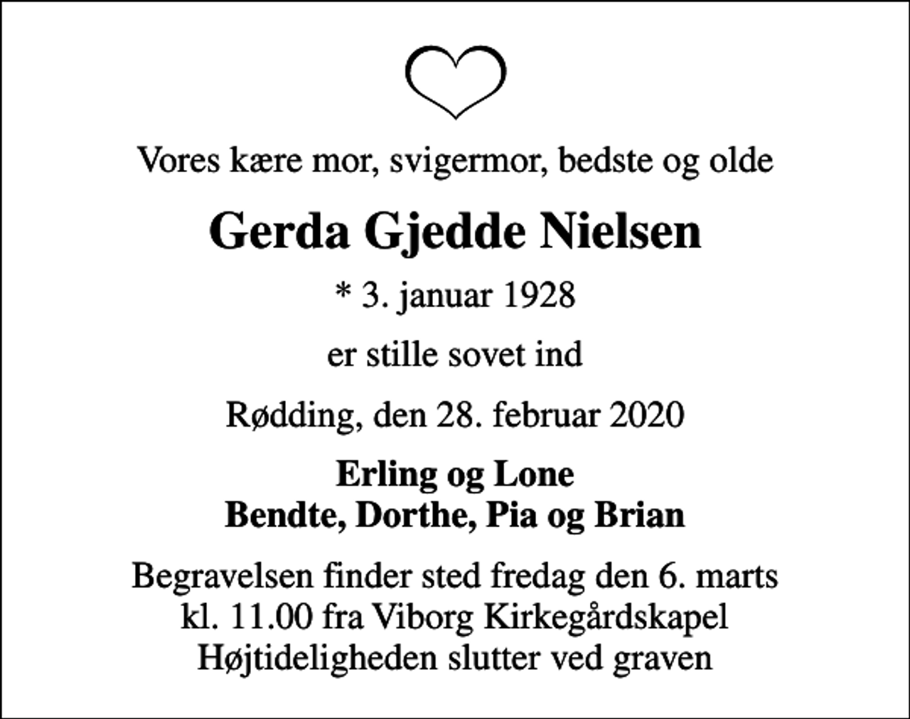 <p>Vores kære mor, svigermor, bedste og olde<br />Gerda Gjedde Nielsen<br />* 3. januar 1928<br />er stille sovet ind<br />Rødding, den 28. februar 2020<br />Erling og Lone Bendte, Dorthe, Pia og Brian<br />Begravelsen finder sted fredag den 6. marts kl. 11.00 fra Viborg Kirkegårdskapel Højtideligheden slutter ved graven</p>