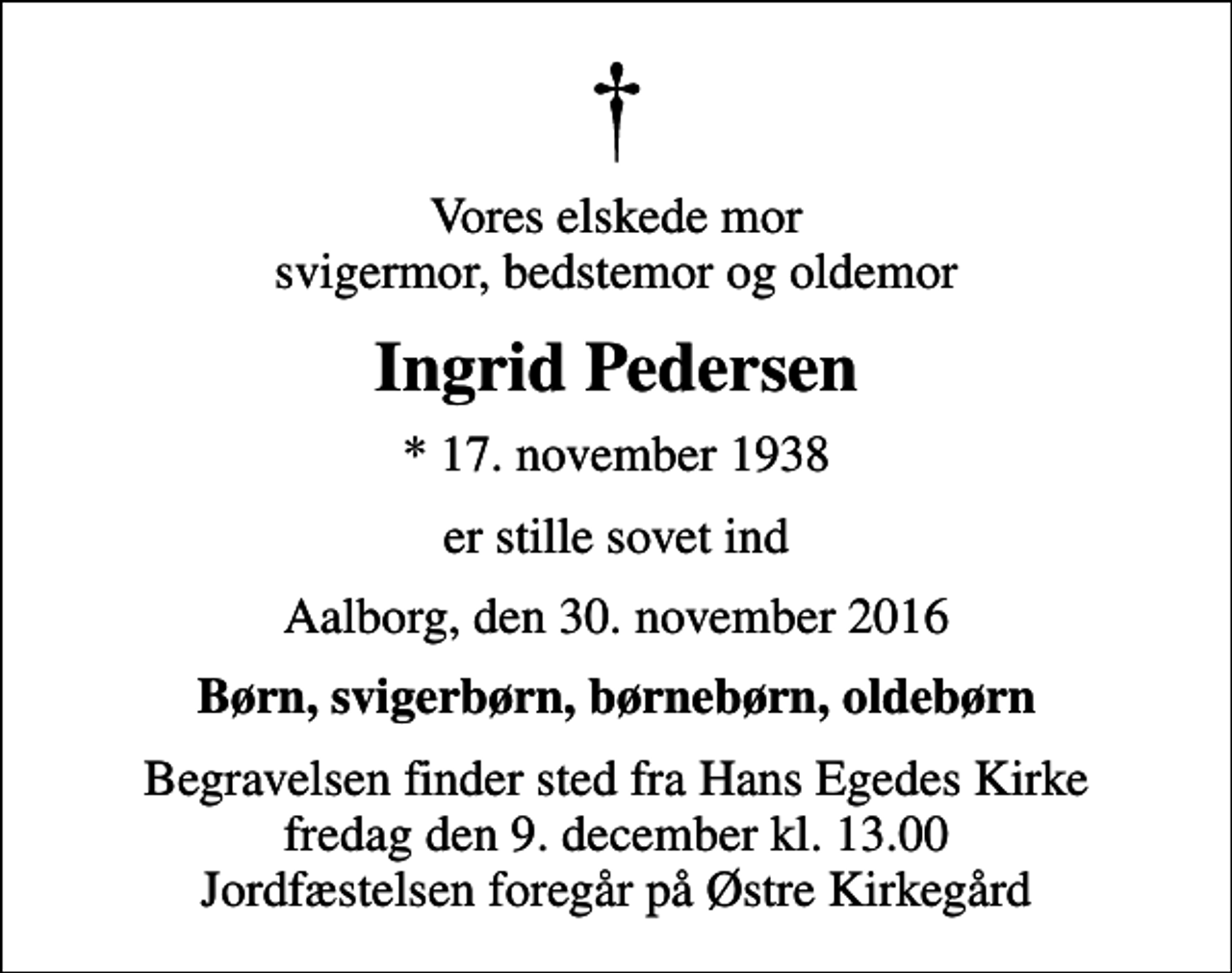 <p>Vores elskede mor svigermor, bedstemor og oldemor<br />Ingrid Pedersen<br />* 17. november 1938<br />er stille sovet ind<br />Aalborg, den 30. november 2016<br />Børn, svigerbørn, børnebørn, oldebørn<br />Begravelsen finder sted fra Hans Egedes Kirke fredag den 9. december kl. 13.00 Jordfæstelsen foregår på Østre Kirkegård</p>