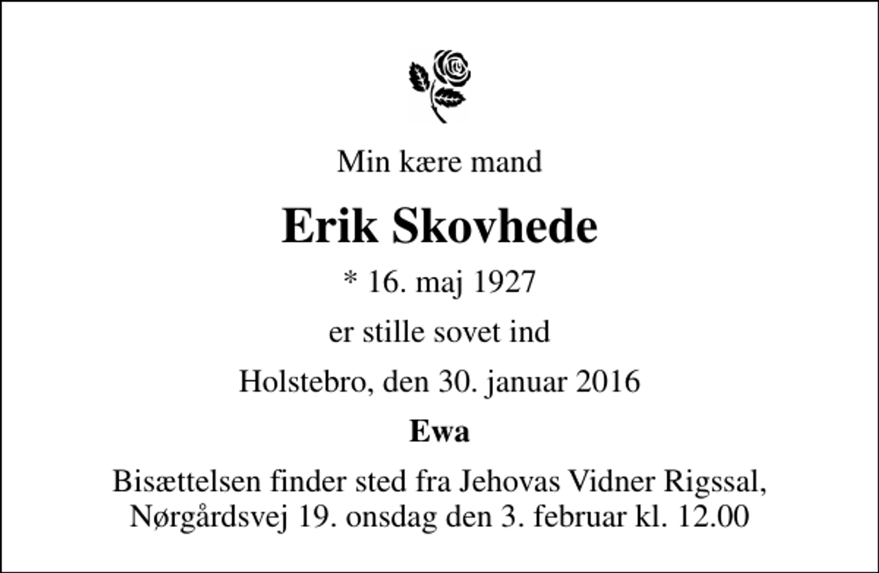 <p>Min kære mand<br />Erik Skovhede<br />* 16. maj 1927<br />er stille sovet ind<br />Holstebro, den 30. januar 2016<br />Ewa<br />Bisættelsen finder sted fra Jehovas Vidner Rigssal, Nørgårdsvej 19. onsdag den 3. februar kl. 12.00</p>